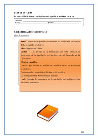 GUIA DE ESTUDIO
La superación de hombre en el paleolítico superior a través de sus artes

 Nombre: ___________________________________________________________
 Curso: ___________________________ Fecha: _________________________ _



4. IDENTIFICACION CURRICULAR
Guía de contenido


        Tema: Características principales del hombre del neolítico en los avances
        de las sociedades productivas
        Nivel: Séptimo año Básico.
        Unidad 1: Los albores de la humanidad: sub.-tema: Entender la
        Importancia de la Revolución del Neolítico para el Desarrollo de la
        Civilización.
        Objetivo especifico:
        Conocer que durante el periodo del neolítico nacen las sociedades
        productoras.
        Comprender las características del hombre del neolítico.
        OFT: Crecimiento y Autoafirmación personal
         AE: Entender la importancia de la revolución del neolítico en las
        sociedades productivas.




                                                                                    199
 