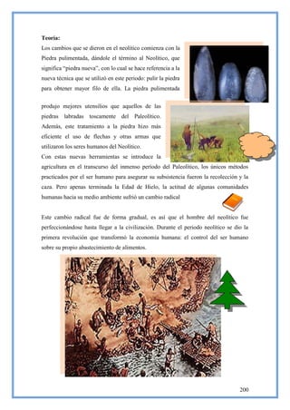 Teoría:
Los cambios que se dieron en el neolítico comienza con la
Piedra pulimentada, dándole el término al Neolítico, que
significa ―piedra nueva‖, con lo cual se hace referencia a la
nueva técnica que se utilizó en este periodo: pulir la piedra
para obtener mayor filo de ella. La piedra pulimentada


produjo mejores utensilios que aquellos de las
piedras labradas toscamente del Paleolítico.
Además, este tratamiento a la piedra hizo más
eficiente el uso de flechas y otras armas que
utilizaron los seres humanos del Neolítico.
Con estas nuevas herramientas se introduce la
agricultura en el transcurso del inmenso período del Paleolítico, los únicos métodos
practicados por el ser humano para asegurar su subsistencia fueron la recolección y la
caza. Pero apenas terminada la Edad de Hielo, la actitud de algunas comunidades
humanas hacia su medio ambiente sufrió un cambio radical


Este cambio radical fue de forma gradual, es así que el hombre del neolítico fue
perfeccionándose hasta llegar a la civilización. Durante el periodo neolítico se dio la
primera revolución que transformó la economía humana: el control del ser humano
sobre su propio abastecimiento de alimentos.




                                                                                   200
 