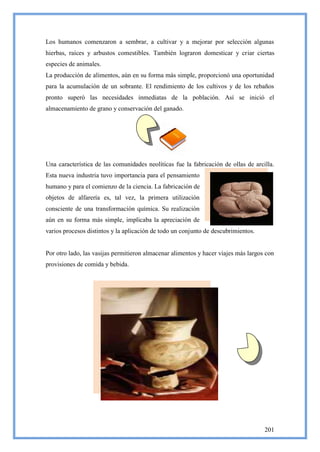 Los humanos comenzaron a sembrar, a cultivar y a mejorar por selección algunas
hierbas, raíces y arbustos comestibles. También lograron domesticar y criar ciertas
especies de animales.
La producción de alimentos, aún en su forma más simple, proporcionó una oportunidad
para la acumulación de un sobrante. El rendimiento de los cultivos y de los rebaños
pronto superó las necesidades inmediatas de la población. Así se inició el
almacenamiento de grano y conservación del ganado.




Una característica de las comunidades neolíticas fue la fabricación de ollas de arcilla.
Esta nueva industria tuvo importancia para el pensamiento
humano y para el comienzo de la ciencia. La fabricación de
objetos de alfarería es, tal vez, la primera utilización
consciente de una transformación química. Su realización
aún en su forma más simple, implicaba la apreciación de
varios procesos distintos y la aplicación de todo un conjunto de descubrimientos.


Por otro lado, las vasijas permitieron almacenar alimentos y hacer viajes más largos con
provisiones de comida y bebida.




                                                                                    201
 