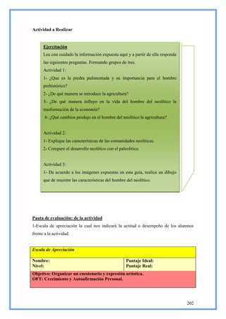 Actividad a Realizar


      Ejercitación
      Lea con cuidado la información expuesta aquí y a partir de ella responda
      las siguientes preguntas. Formando grupos de tres.
      Actividad 1:
      1- ¿Que es la piedra pulimentada y su importancia para el hombre
      prehistórico?
      2- ¿De qué manera se introduce la agricultura?
      3- ¿De qué manera influyo en la vida del hombre del neolítico la
      trasformación de la economía?
       4- ¿Qué cambios produjo en el hombre del neolítico la agricultura?


      Actividad 2:
      1- Explique las características de las comunidades neolíticas.
      2- Compare el desarrollo neolítico con el paleolítico.


      Actividad 3:
      1- De acuerdo a los imágenes expuestas en esta guía, realice un dibujo
      que de muestre las características del hombre del neolítico.




Pauta de evaluación: de la actividad
1-Escala de apreciación la cual nos indicará la actitud o desempeño de los alumnos
frente a la actividad.


Escala de Apreciación

Nombre:                                             Puntaje Ideal:
Nivel:                                              Puntaje Real:
Objetivo: Organizar un cuestenario y expresión artística.
OFT: Crecimiento y Autoafirmación Personal.




                                                                                 202
 