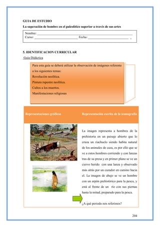 GUIA DE ESTUDIO
La superación de hombre en el paleolítico superior a través de sus artes

 Nombre: ___________________________________________________________
 Curso: ___________________________ Fecha: _________________________ _



5. IDENTIFICACION CURRICULAR
Guía Didáctica

      Para esta guía se deberá utilizar la observación de imágenes referente
      a los siguientes temas:
      Revolución neolítica.
      Pintura rupestre neolítica.
      Cultos a los muertos.
      Manifestaciones religiosas




 Representaciones gráficas                  Representación escrita de la iconografía




                                            La imagen representa a hombres de la
                                            prehistoria en un paisaje abierto que lo
                                            cruza un riachuelo siendo habita natural
                                            de los animales de caza, es por ello que se
                                            ve a estos hombres corriendo y con lanzas
                                            tras de su presa y en primer plano se ve un
                                            ciervo herido con una lanza y observado
                                            más atrás por un cazador en camino hacia
                                            el. La imagen de abajo se ve un hombre
                                            con un arpón prehistórico para la pesca, y
                                            está al frente de un río con sus piernas
                                            hasta la mitad, preparado para la pesca.


                                            ¿A qué periodo nos referimos?


                                                                                   204
 