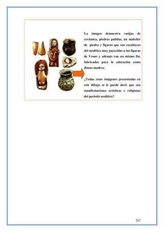 La   imagen      demuestra   vasijas    de
cerámica, piedras pulidas, un moledor
de piedra y figuras que son esculturas
del neolítico muy parecidas a las figuras
de Venus y además con un mismo fin,
fabricadas para la adoración como
diosas madres.


¿Todas estas imágenes presentadas en
este dibujo se le puede decir que son
manifestaciones artísticas y religiosas
del periodo neolítico?




                                       207
 