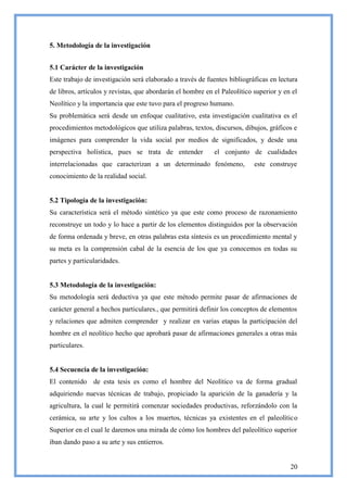 5. Metodología de la investigación


5.1 Carácter de la investigación
Este trabajo de investigación será elaborado a través de fuentes bibliográficas en lectura
de libros, artículos y revistas, que abordarán el hombre en el Paleolítico superior y en el
Neolítico y la importancia que este tuvo para el progreso humano.
Su problemática será desde un enfoque cualitativo, esta investigación cualitativa es el
procedimientos metodológicos que utiliza palabras, textos, discursos, dibujos, gráficos e
imágenes para comprender la vida social por medios de significados, y desde una
perspectiva holística, pues se trata de entender            el conjunto de cualidades
interrelacionadas que caracterizan a un determinado fenómeno,              este construye
conocimiento de la realidad social.


5.2 Tipología de la investigación:
Su característica será el método sintético ya que este como proceso de razonamiento
reconstruye un todo y lo hace a partir de los elementos distinguidos por la observación
de forma ordenada y breve, en otras palabras esta síntesis es un procedimiento mental y
su meta es la comprensión cabal de la esencia de los que ya conocemos en todas su
partes y particularidades.


5.3 Metodología de la investigación:
Su metodología será deductiva ya que este método permite pasar de afirmaciones de
carácter general a hechos particulares., que permitirá definir los conceptos de elementos
y relaciones que admiten comprender y realizar en varias etapas la participación del
hombre en el neolítico hecho que aprobará pasar de afirmaciones generales a otras más
particulares.


5.4 Secuencia de la investigación:
El contenido de esta tesis es como el hombre del Neolítico va de forma gradual
adquiriendo nuevas técnicas de trabajo, propiciado la aparición de la ganadería y la
agricultura, la cual le permitirá comenzar sociedades productivas, reforzándolo con la
cerámica, su arte y los cultos a los muertos, técnicas ya existentes en el paleolítico
Superior en el cual le daremos una mirada de cómo los hombres del paleolítico superior
iban dando paso a su arte y sus entierros.


                                                                                        20
 