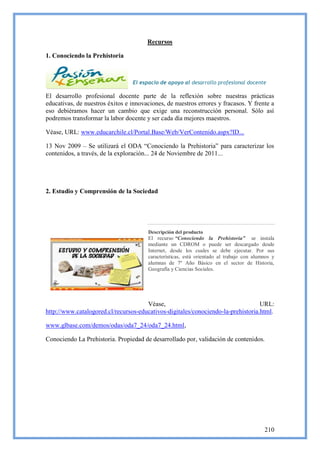 Recursos

1. Conociendo la Prehistoria



                                 El espacio de apoyo al desarrollo profesional docente

El desarrollo profesional docente parte de la reflexión sobre nuestras prácticas
educativas, de nuestros éxitos e innovaciones, de nuestros errores y fracasos. Y frente a
eso debiéramos hacer un cambio que exige una reconstrucción personal. Sólo así
podremos transformar la labor docente y ser cada día mejores maestros.

Véase, URL: www.educarchile.cl/Portal.Base/Web/VerContenido.aspx?ID...

13 Nov 2009 – Se utilizará el ODA ―Conociendo la Prehistoria‖ para caracterizar los
contenidos, a través, de la exploración... 24 de Noviembre de 2011...




2. Estudio y Comprensión de la Sociedad




                                       Descripción del producto
                                       El recurso “Conociendo la Prehistoria” se instala
                                       mediante un CDROM o puede ser descargado desde
                                       Internet, desde los cuales se debe ejecutar. Por sus
                                       características, está orientado al trabajo con alumnos y
                                       alumnas de 7º Año Básico en el sector de Historia,
                                       Geografía y Ciencias Sociales.




                                      Véase,                                      URL:
http://www.catalogored.cl/recursos-educativos-digitales/conociendo-la-prehistoria.html.

www.glbase.com/demos/odas/oda7_24/oda7_24.html,

Conociendo La Prehistoria. Propiedad de desarrollado por, validación de contenidos.




                                                                                          210
 