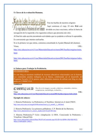5. Claves de la evaluación Humana.




                                                  Tras las huellas de nuestros orígenes
                                                  Aquí comienza el viaje. El sitio Web está
                                                dividido en cinco secciones, utiliza la barra de
navegación de la izquierda o los siguientes enlaces que presenta este sitio.
Al final de cada sección encontrarás actividades que te ayudarán a reforzar lo aprendido.
Es conveniente que intentes realizarlas.
Si es la primera vez que entras, comienza consultando la Ayuda (Manual del alumno).
Véase,                                                                                               URL:
http://ntic.educacion.es/w3//eos/MaterialesEducativos/mem2001/huellas/origenes/main.
html.

http://ntic.educacion.es/w3//eos/MaterialesEducativos/mem2001/huellas/origenes/index.
html,



6. Enlaces para Trabajar la Prehistoria.
DIVERHISTORIA
En este blog se muestran multitud de recursos educativos relacionados con la historia.
Los contenidos pueden trabajarse en la básica, colaborando así al desarrollo del
Programa Escuela 2.0 Si quieres saber diferentes maneras de utilizar este blog en clase
pulsa en CURRICULO.
CURRÍCULO

                                Haz clic en la imagen y accede a objetivos, contenidos, criterios,
                                competencias, metodología, evaluación,...
Véase                                                                                      URL:
http://ntic.educacion.es/w3//eos/MaterialesEducativos/mem2001/huellas/origenes/index.html,

Ejemplo de enlaces:

1. Historia Prehistoria- La Prehistoria y el Neolítico. Internet en el Aula CNICE.
http://ares.cnice.mec.es/ciengehi/b/04/animaciones/a_fc_anim01_1_v00.html,

2. Historia Prehistoria- Los primeros pobladores. C.P. Bretón de los Herreros.
http://www.clarionweb.es/5_curso/c_medio/cm514/cm51401.htm

3. Historia Prehistoria-3º Ciclo- (Ampliación 1) ODA. Conociendo la Prehistoria -
Visualizar. EducarChile.
http://www.educarchile.cl/Portal.Base/Web/VerContenido.aspx?GUID=8e1fd940-1f8d-4fa0-9632-
90eec1538b9c&ID=196037,



                                                                                                      212
 