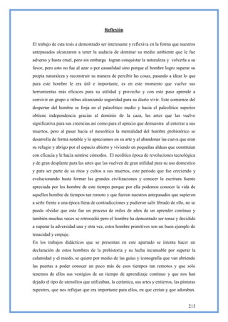 Reflexión


El trabajo de esta tesis a demostrado ser interesante y reflexiva en la forma que nuestros
antepasados alcanzaron a tener la audacia de dominar su medio ambiente que le fue
adverso y hasta cruel, pero sin embargo logran conquistar la naturaleza y volverla a su
favor, pero esto no fue al azar o por casualidad sino porque el hombre logro superar su
propia naturaleza y reconstruir su manera de percibir las cosas, pasando a idear lo que
para este hombre le era útil e importante, es en este momento que vuelve sus
herramientas más eficaces para su utilidad y provecho y con este paso aprende a
convivir en grupo o tribus alcanzando seguridad para su diario vivir. Este comienzo del
despertar del hombre se forja en el paleolítico medio y hacia el paleolítico superior
obtiene independencia gracias al dominio de la caza, las artes que las vuelve
significativa para sus creencias así como para el aprecio que demuestra al enterrar a sus
muertos, pero al pasar hacia el mesolítico la mentalidad del hombre prehistórico se
desarrolla de forma notable y lo apreciamos en su arte y al abandonar las cueva que eran
su refugio y abrigo por el espacio abierto y viviendo en pequeñas aldeas que construían
con eficacia y le hacía sentirse cómodos. El neolítico época de revoluciones tecnológica
y de gran desplante para las artes que las vuelven de gran utilidad para su uso domestico
y para ser parte de su ritos y cultos a sus muertos, este periodo que fue creciendo y
evolucionando hasta formar las grandes civilizaciones y conocer la escritura fuente
apreciada por los hombre de este tiempo porque por ella podemos conocer la vida de
aquellos hombre de tiempos tan remoto y que fueron nuestros antepasados que supieron
a serle frente a una época llena de contradicciones y pudieron salir librado de ello, no se
puede olvidar que este fue un proceso de miles de años de un aprender continuo y
también muchas veces se retrocedió pero el hombre ha demostrado ser tenaz y decidido
a superar la adversidad una y otra vez, estos hombre primitivos son un buen ejemplo de
tenacidad y empuje.
En los trabajos didácticos que se presentan en este apartado se intenta hacer un
declaración de estos hombres de la prehistoria y su lucha incansable por superar la
calamidad y el miedo, se quiere por medio de las guías y iconografía que van abriendo
las puertas a poder conocer un poco más de esos tiempos tan remotos y que solo
tenemos de ellos sus vestigios de un tiempo de aprendizaje continuo y que nos han
dejado el tipo de utensilios que utilizaban, la cerámica, sus artes y entierros, las pinturas
rupestres, que nos reflejan que era importante para ellos, en que creían y que adoraban.


                                                                                         213
 