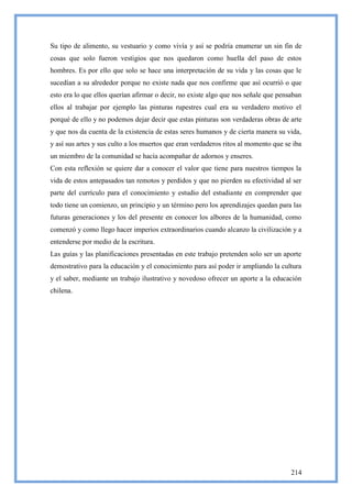 Su tipo de alimento, su vestuario y como vivía y así se podría enumerar un sin fin de
cosas que solo fueron vestigios que nos quedaron como huella del paso de estos
hombres. Es por ello que solo se hace una interpretación de su vida y las cosas que le
sucedían a su alrededor porque no existe nada que nos confirme que así ocurrió o que
esto era lo que ellos querían afirmar o decir, no existe algo que nos señale que pensaban
ellos al trabajar por ejemplo las pinturas rupestres cual era su verdadero motivo el
porqué de ello y no podemos dejar decir que estas pinturas son verdaderas obras de arte
y que nos da cuenta de la existencia de estas seres humanos y de cierta manera su vida,
y así sus artes y sus culto a los muertos que eran verdaderos ritos al momento que se iba
un miembro de la comunidad se hacía acompañar de adornos y enseres.
Con esta reflexión se quiere dar a conocer el valor que tiene para nuestros tiempos la
vida de estos antepasados tan remotos y perdidos y que no pierden su efectividad al ser
parte del currículo para el conocimiento y estudio del estudiante en comprender que
todo tiene un comienzo, un principio y un término pero los aprendizajes quedan para las
futuras generaciones y los del presente en conocer los albores de la humanidad, como
comenzó y como llego hacer imperios extraordinarios cuando alcanzo la civilización y a
entenderse por medio de la escritura.
Las guías y las planificaciones presentadas en este trabajo pretenden solo ser un aporte
demostrativo para la educación y el conocimiento para así poder ir ampliando la cultura
y el saber, mediante un trabajo ilustrativo y novedoso ofrecer un aporte a la educación
chilena.




                                                                                     214
 