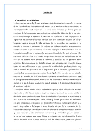 Conclusión



1. Conclusiones parte Histórica
La investigación que se ha llevado a cabo en esta tesina es poder comprender el cambio
de las organizaciones intelectuales del hombre de la prehistoria desde este aspecto se
fue interiorizando en el pensamiento de estos seres humanos que fueron parte del
comienzo de la humanidad, descubriendo su enriquecida vida a través de su arte y
creencias como surge la necesidad de expresión del hombre en la falta lenguaje estas se
expresaban en sus manifestaciones artísticas con ritos y amuletos mágicos en las que
buscaba evocar su sistema de vida, su forma de ver su medio, sus creencias y de
entender la muerte y la naturaleza. Se entiende que en la prehistoria el pensamiento del
hombre se centra en su relación con las fuerzas impalpables de la naturaleza y en esa
búsqueda incansable de su sustento, la representación artística los unía a los que ellos
entendían como secretos poderíos de una presencia existente de lo inanimado. Es por
ello que el hombre busca recurrir a símbolos y animales en sus primeros pasos
artísticos. Para este periodo los símbolos son de gran relevancia para el hombre de esta
época, correspondiéndose a lo que representaba su vida diaria, que lo representa muy
bien el hombre del paleolítico en su importancia por la fertilidad y procreación, la
sexualidad de la mujer maternal, como así hacia el paleolítico superior son los animales
como un ser sagrado, un ídolo con algunas representaciones animales, pero sobre todo
su principal sustento del hombre prehistórico. En este espacio artístico observamos un
mundo en el que todo está asociado, lo sagrado es parte de lo profano, lo trascendental
de lo intranscendente.
Se descubre en este trabajo que el hombre fue capaz de crear símbolos con distintos
significado y estos tenían carácter mágico o sagrado plasmado en su arte donde se
dominaba las fuerzas hostiles, esta forma de meditación primitiva que lo acompañara en
todo su arte con distintas figuras, líneas, anillos y puntos que adornan sus creaciones
con gran imaginación y las cuales nos dejaron los reflejos de su paso por la tierra y de
cómo comprendían su lucha por la sobrevivencia a través de la representación del
cazador paleolítico que sin dibujarlo se hacían sentir en las representaciones de animales
que eran su sustento, estos animales en movimiento que pretendían quedarse dentro de
la cuevas para asegurar que nunca faltara su presencia para su alimentación, de esta
manera aseguran en un acto de sortilegio una fructífera cacería, pero estas pinturas



                                                                                      215
 