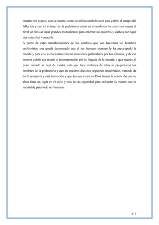 muerto por su paso con la muerte, como se utiliza también ocre para cubrir el cuerpo del
fallecido y con el avanzar de la prehistoria como en el neolítico los entierros toman el
nivel de ritos al crear grandes monumentos para enterrar sus muertos y darle a ese lugar
una autoridad venerable
A partir de estas manifestaciones de los cambios que van haciendo los hombres
prehistórico nos queda demostrado que al ser humano siempre le ha preocupado la
muerte y para ello es necesario realizar atenciones particulares por los difuntos, y de esa
manera cubrir ese miedo o incomprensión por la llegada de la muerte y que sucede al
pasar cuando se deja de existir, esto que hace millones de años se preguntaron los
hombres de la prehistoria y que en nuestros días nos seguimos inquiriendo, tratando de
darle respuesta a esta transición y que los que creen en Dios tienen la condición que su
alma tiene un lugar en el cielo y esto les da seguridad para enfrentar la muerte que es
inevitable para todo ser humano.




                                                                                       217
 