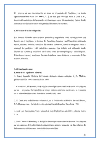 El proceso de esta investigación se ubica en el periodo del Neolítico y se inicia
aproximadamente en el año 7000 a. C. y se dice que concluye hacia el 3000 a. C.,
tiempo del nacimiento de las grandes civilizaciones como Mesopotamia y Egipto donde
comienza uno de los inventos más grande del hombre, la escritura.


5.5 Fuentes de la investigación:


Las fuentes utilizadas serán fuentes primarias y segundaria sobre investigaciones del
hombre en el Neolítico, el hombre del Paleolítico Superior y del Mesolítico utilizando
textos, lecturas, revistas y artículos de estudios científicos, como de imágenes, fotos y
material del neolítico y del paleolítico superior. Este trabajo será elaborado desde
escritos de expertos y estudiosos en el tema, como por antropólogos y arqueológicos.
Estas interpretaran y analizaran fuentes ubicadas a cierta distancia o removidas de las
fuentes primarias.




5.6 Estas fuentes son:
Libros de las siguientes lecturas
1. Bravo Gonzalo, Historia del Mundo Antiguo, alianza editorial, S. A., Madrid,
primera edición 1994, última edición 2008.


2. Chales Paúl, El Hombre y la Religión- Investigaciones sobre las fuentes Psicológicas
de las   creencias. Del paleolítico al primer milenio anterior a nuestra era- la evolución
de la humanidad-biblioteca de síntesis histórica-año 1964.


3. El Gran Arte en la Pintura- volumen 1, de la Prehistórica al Gótico. Salvat Editores,
S.A. Director Juan Salvat-dirección artística Francés Espulga, Barcelona-1988.


4. José Luís Sanchidrián Torti- Manual de Arte Prehistórico-año 2001: editorial Ariel,
S. A.


5. Paul Chales-El Hombre y la Religión- Investigaciones sobre las fuentes Psicológicas
de las creencias. Del paleolítico al primer milenio anterior a nuestra era- la evolución de
la humanidad-biblioteca de síntesis histórica-año 1964


                                                                                        21
 