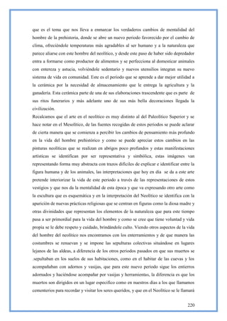 que es el tema que nos lleva a enmarcar los verdaderos cambios de mentalidad del
hombre de la prehistoria, donde se abre un nuevo periodo favorecido por el cambio de
clima, ofreciéndole temperaturas más agradables al ser humano y a la naturaleza que
parece aliarse con este hombre del neolítico, y desde este paso de haber sido depredador
entra a formarse como productor de alimentos y se perfecciona al domesticar animales
con entereza y astucia, volviéndole sedentario y nuevos utensilios integran su nuevo
sistema de vida en comunidad. Este es el periodo que se aprende a dar mejor utilidad a
la cerámica por la necesidad de almacenamiento que le entrega la agricultura y la
ganadería. Esta cerámica parte de una de sus elaboraciones trascendente que es parte de
sus ritos funerarios y más adelante uno de sus más bella decoraciones llegada la
civilización.
Recalcamos que el arte en el neolítico es muy distinto al del Paleolítico Superior y se
hace notar en el Mesolítico, de las fuentes recogidas de estos periodos se puede aclarar
de cierta manera que se comienza a percibir los cambios de pensamiento más profundo
en la vida del hombre prehistórico y como se puede apreciar estos cambios en las
pinturas neolíticas que se realizan en abrigos poco profundos y estas manifestaciones
artísticas se identifican por ser representativa y simbólica, estas imágenes van
representando forma muy abstracta con trazos difíciles de explicar e identificar entre la
figura humana y de los animales, las interpretaciones que hoy en día se da a este arte
pretende interiorizar la vida de este periodo a través de las representaciones de estos
vestigios y que nos da la mentalidad de esta época y que va expresando otro arte como
la escultura que es esquemática y en la interpretación del Neolítico se identifica con la
aparición de nuevas prácticas religiosas que se centran en figuras como la diosa madre y
otras divinidades que representan los elementos de la naturaleza que para este tiempo
pasa a ser primordial para la vida del hombre y como se cree que tiene voluntad y vida
propia se le debe respeto y cuidado, brindándole culto. Viendo otros aspectos de la vida
del hombre del neolítico nos encontramos con los enterramientos y de que manera las
costumbres se renuevan y se impone las sepulturas colectivas situándose en lugares
lejanos de las aldeas, a diferencia de los otros periodos pasados en que sus muertos se
.sepultaban en los suelos de sus habitaciones, como en el habitar de las cuevas y los
acompañaban con adornos y vasijas, que para este nuevo periodo sigue los entierros
adornados y haciéndose acompañar por vasijas y herramientas, la diferencia es que los
muertos son dirigidos en un lugar especifico como en nuestros días a los que llamamos
cementerios para recordar y visitar los seres queridos, y que en el Neolítico se le llamará


                                                                                       220
 