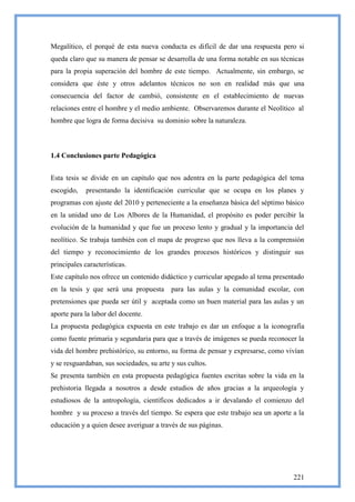 Megalítico, el porqué de esta nueva conducta es difícil de dar una respuesta pero si
queda claro que su manera de pensar se desarrolla de una forma notable en sus técnicas
para la propia superación del hombre de este tiempo. Actualmente, sin embargo, se
considera que éste y otros adelantos técnicos no son en realidad más que una
consecuencia del factor de cambió, consistente en el establecimiento de nuevas
relaciones entre el hombre y el medio ambiente. Observaremos durante el Neolítico al
hombre que logra de forma decisiva su dominio sobre la naturaleza.



1.4 Conclusiones parte Pedagógica


Esta tesis se divide en un capitulo que nos adentra en la parte pedagógica del tema
escogido,    presentando la identificación curricular que se ocupa en los planes y
programas con ajuste del 2010 y perteneciente a la enseñanza básica del séptimo básico
en la unidad uno de Los Albores de la Humanidad, el propósito es poder percibir la
evolución de la humanidad y que fue un proceso lento y gradual y la importancia del
neolítico. Se trabaja también con el mapa de progreso que nos lleva a la comprensión
del tiempo y reconocimiento de los grandes procesos históricos y distinguir sus
principales características.
Este capítulo nos ofrece un contenido didáctico y curricular apegado al tema presentado
en la tesis y que será una propuesta       para las aulas y la comunidad escolar, con
pretensiones que pueda ser útil y aceptada como un buen material para las aulas y un
aporte para la labor del docente.
La propuesta pedagógica expuesta en este trabajo es dar un enfoque a la iconografía
como fuente primaria y segundaria para que a través de imágenes se pueda reconocer la
vida del hombre prehistórico, su entorno, su forma de pensar y expresarse, como vivían
y se resguardaban, sus sociedades, su arte y sus cultos.
Se presenta también en esta propuesta pedagógica fuentes escritas sobre la vida en la
prehistoria llegada a nosotros a desde estudios de años gracias a la arqueología y
estudiosos de la antropología, científicos dedicados a ir devalando el comienzo del
hombre y su proceso a través del tiempo. Se espera que este trabajo sea un aporte a la
educación y a quien desee averiguar a través de sus páginas.




                                                                                   221
 