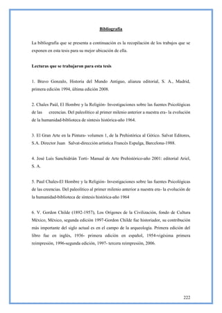 Bibliografía


La bibliografía que se presenta a continuación es la recopilación de los trabajos que se
exponen en esta tesis para su mejor ubicación de ella.


Lecturas que se trabajaron para esta tesis


1. Bravo Gonzalo, Historia del Mundo Antiguo, alianza editorial, S. A., Madrid,
primera edición 1994, última edición 2008.


2. Chales Paúl, El Hombre y la Religión- Investigaciones sobre las fuentes Psicológicas
de las   creencias. Del paleolítico al primer milenio anterior a nuestra era- la evolución
de la humanidad-biblioteca de síntesis histórica-año 1964.


3. El Gran Arte en la Pintura- volumen 1, de la Prehistórica al Gótico. Salvat Editores,
S.A. Director Juan Salvat-dirección artística Francés Espulga, Barcelona-1988.


4. José Luís Sanchidrián Torti- Manual de Arte Prehistórico-año 2001: editorial Ariel,
S. A.


5. Paul Chales-El Hombre y la Religión- Investigaciones sobre las fuentes Psicológicas
de las creencias. Del paleolítico al primer milenio anterior a nuestra era- la evolución de
la humanidad-biblioteca de síntesis histórica-año 1964


6. V. Gordon Childe (1892-1957), Los Orígenes de la Civilización, fondo de Cultura
México, México, segunda edición 1997-Gordon Childe fue historiador, su contribución
más importante del siglo actual es en el campo de la arqueología. Primera edición del
libro fue en inglés, 1936- primera edición en español, 1954-vigésima primera
reimpresión, 1996-segunda edición, 1997- tercera reimpresión, 2006.




                                                                                       222
 