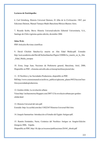 Lecturas de Enciclopedia:


6. Carl Grimberg, Historia Universal Daimon, El Alba de la Civilización- 1967, por
Ediciones Daimon, Manuel Tamayo-Madri-Barcelona-México-Buenos Aires.


7. Ricardo Krebs, Breve Historia Universal-edición Editorial Universitaria, S.A.,
Santiago de Chile-vigésima quinta edición, diciembre 2006


Sitios Web:
PDF-Artículos-Revistas científicas


9. David Chichón Sánchez-La muerte en Alta Edad Media-pdf. Extraído:
http://ucm.academia.edu/DavidChichonSanchez/Papers/320006/La_muerte_en_la_Alta
_Edad_Media_europea


10. Eiroa, Jorge Juan, Nociones de Prehistoria general, Barcelona, Ariel, 2000,
Disponible en PDF.: clionotas.univalle.edu.co/mesop/neolitsocytecnol.doc


11. El Neolítico y las Sociedades Productoras, disponible en PDF.
Pdf:http://www.extensionuned.es/archivos_publicos/qdocente_planes/9052/leccion7neo
liticoysociedadesproductoras.


12. Gordon childe, La revolución urbana
Véase:http://archaeomorsa.blogspot.com/2007/12/la-revolucin-urbana-por-gordon-
childe.html


13. Historia Universal del arte-pdf.
Extraído: http://es.scribd.com/doc/13022367/Historia-Universal-Del-Arte


14. Joaquín Sanmartine- Introducción al Estudio del Egipto Antiguo-pdf.


15. Ramón Fernández, Nuria, Cerámica del Neolítico Antiguo en Aragón-Edición:
Zaragoza 2006, España.
Disponible en PDF, http://ifc.dpz.es/recursos/publicaciones/26/64/_ebook.pdf


                                                                                 223
 