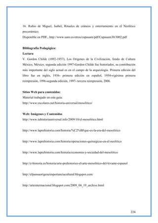 16. Rubio de Miguel, Isabel, Rituales de cráneos y enterramiento en el Neolítico
precerámico.
Disponible en PDF., http://www.uam.es/otros/cupauam/pdf/Cupauam30/3002.pdf


Bibliografía Pedagógica:
Lectura
V. Gordon Childe (1892-1957), Los Orígenes de la Civilización, fondo de Cultura
México, México, segunda edición 1997-Gordon Childe fue historiador, su contribución
más importante del siglo actual es en el campo de la arqueología. Primera edición del
libro fue en inglés, 1936- primera edición en español, 1954-vigésima primera
reimpresión, 1996-segunda edición, 1997- tercera reimpresión, 2006.


Sitios Web para contenidos:
Material trabajado en esta guía:
http://www.escolares.net/historia-universal/mesolitico/


Web: Imágenes y Contenidos
http://www.tuhistoriauniversal.info/2009/10/el-mesolitico.html


http://www.laprehistoria.com/historia/%C2%BFque-es-la-era-del-mesolitico


http://www.laprehistoria.com/historia/operaciones-quirurgicas-en-el-neolitico


http://www.laprehistoria.com/historia/economia-y-sociedad-del-mesolitico


http://e-historia.es/historia/arte-prehistorico-el-arte-mesolitico-del-levante-espanol


http://elpansuorigeneimportanciacultural.blogspot.com/


http://arteinternacional.blogspot.com/2009_04_19_archive.html




                                                                                         224
 