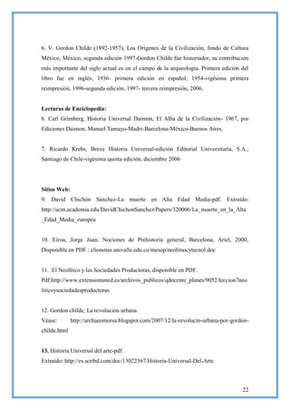 6. V. Gordon Childe (1892-1957), Los Orígenes de la Civilización, fondo de Cultura
México, México, segunda edición 1997-Gordon Childe fue historiador, su contribución
más importante del siglo actual es en el campo de la arqueología. Primera edición del
libro fue en inglés, 1936- primera edición en español, 1954-vigésima primera
reimpresión, 1996-segunda edición, 1997- tercera reimpresión, 2006.


Lecturas de Enciclopedia:
6. Carl Grimberg, Historia Universal Daimon, El Alba de la Civilización- 1967, por
Ediciones Daimon, Manuel Tamayo-Madri-Barcelona-México-Buenos Aires.


7. Ricardo Krebs, Breve Historia Universal-edición Editorial Universitaria, S.A.,
Santiago de Chile-vigésima quinta edición, diciembre 2006




Sitios Web:
9. David Chichón Sánchez-La muerte en Alta Edad Media-pdf. Extraído:
http://ucm.academia.edu/DavidChichonSanchez/Papers/320006/La_muerte_en_la_Alta
_Edad_Media_europea


10. Eiroa, Jorge Juan, Nociones de Prehistoria general, Barcelona, Ariel, 2000,
Disponible en PDF.: clionotas.univalle.edu.co/mesop/neolitsocytecnol.doc


11. El Neolítico y las Sociedades Productoras, disponible en PDF.
Pdf:http://www.extensionuned.es/archivos_publicos/qdocente_planes/9052/leccion7neo
liticoysociedadesproductoras.


12. Gordon childe, La revolución urbana
Véase:        http://archaeomorsa.blogspot.com/2007/12/la-revolucin-urbana-por-gordon-
childe.html


13. Historia Universal del arte-pdf.
Extraído: http://es.scribd.com/doc/13022367/Historia-Universal-Del-Arte



                                                                                   22
 
