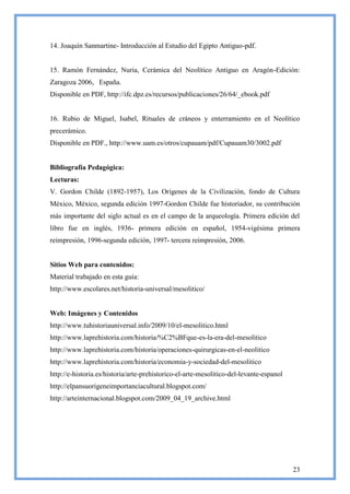 14. Joaquín Sanmartine- Introducción al Estudio del Egipto Antiguo-pdf.


15. Ramón Fernández, Nuria, Cerámica del Neolítico Antiguo en Aragón-Edición:
Zaragoza 2006, España.
Disponible en PDF, http://ifc.dpz.es/recursos/publicaciones/26/64/_ebook.pdf


16. Rubio de Miguel, Isabel, Rituales de cráneos y enterramiento en el Neolítico
precerámico.
Disponible en PDF., http://www.uam.es/otros/cupauam/pdf/Cupauam30/3002.pdf


Bibliografía Pedagógica:
Lecturas:
V. Gordon Childe (1892-1957), Los Orígenes de la Civilización, fondo de Cultura
México, México, segunda edición 1997-Gordon Childe fue historiador, su contribución
más importante del siglo actual es en el campo de la arqueología. Primera edición del
libro fue en inglés, 1936- primera edición en español, 1954-vigésima primera
reimpresión, 1996-segunda edición, 1997- tercera reimpresión, 2006.


Sitios Web para contenidos:
Material trabajado en esta guía:
http://www.escolares.net/historia-universal/mesolitico/


Web: Imágenes y Contenidos
http://www.tuhistoriauniversal.info/2009/10/el-mesolitico.html
http://www.laprehistoria.com/historia/%C2%BFque-es-la-era-del-mesolitico
http://www.laprehistoria.com/historia/operaciones-quirurgicas-en-el-neolitico
http://www.laprehistoria.com/historia/economia-y-sociedad-del-mesolitico
http://e-historia.es/historia/arte-prehistorico-el-arte-mesolitico-del-levante-espanol
http://elpansuorigeneimportanciacultural.blogspot.com/
http://arteinternacional.blogspot.com/2009_04_19_archive.html




                                                                                         23
 