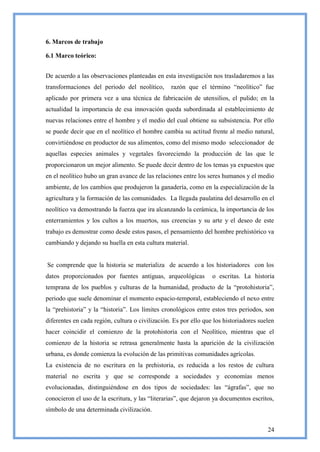 6. Marcos de trabajo

6.1 Marco teórico:


De acuerdo a las observaciones planteadas en esta investigación nos trasladaremos a las
transformaciones del periodo del neolítico,       razón que el término ―neolítico‖ fue
aplicado por primera vez a una técnica de fabricación de utensilios, el pulido; en la
actualidad la importancia de esa innovación queda subordinada al establecimiento de
nuevas relaciones entre el hombre y el medio del cual obtiene su subsistencia. Por ello
se puede decir que en el neolítico el hombre cambia su actitud frente al medio natural,
convirtiéndose en productor de sus alimentos, como del mismo modo seleccionador de
aquellas especies animales y vegetales favoreciendo la producción de las que le
proporcionaron un mejor alimento. Se puede decir dentro de los temas ya expuestos que
en el neolítico hubo un gran avance de las relaciones entre los seres humanos y el medio
ambiente, de los cambios que produjeron la ganadería, como en la especialización de la
agricultura y la formación de las comunidades. La llegada paulatina del desarrollo en el
neolítico va demostrando la fuerza que ira alcanzando la cerámica, la importancia de los
enterramientos y los cultos a los muertos, sus creencias y su arte y el deseo de este
trabajo es demostrar como desde estos pasos, el pensamiento del hombre prehistórico va
cambiando y dejando su huella en esta cultura material.


Se comprende que la historia se materializa de acuerdo a los historiadores con los
datos proporcionados por fuentes antiguas, arqueológicas          o escritas. La historia
temprana de los pueblos y culturas de la humanidad, producto de la ―protohistoria‖,
periodo que suele denominar el momento espacio-temporal, estableciendo el nexo entre
la ―prehistoria‖ y la ―historia‖. Los límites cronológicos entre estos tres periodos, son
diferentes en cada región, cultura o civilización. Es por ello que los historiadores suelen
hacer coincidir el comienzo de la protohistoria con el Neolítico, mientras que el
comienzo de la historia se retrasa generalmente hasta la aparición de la civilización
urbana, es donde comienza la evolución de las primitivas comunidades agrícolas.
La existencia de no escritura en la prehistoria, es reducida a los restos de cultura
material no escrita y que se corresponde a sociedades y economías menos
evolucionadas, distinguiéndose en dos tipos de sociedades: las ―ágrafas‖, que no
conocieron el uso de la escritura, y las ―literarias‖, que dejaron ya documentos escritos,
símbolo de una determinada civilización.


                                                                                        24
 