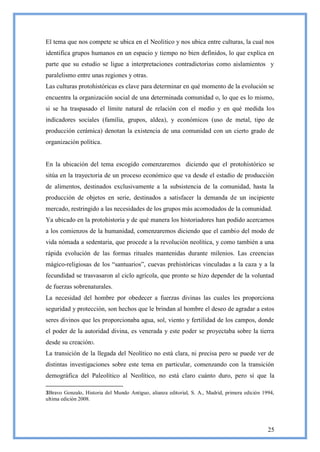 El tema que nos compete se ubica en el Neolítico y nos ubica entre culturas, la cual nos
identifica grupos humanos en un espacio y tiempo no bien definidos, lo que explica en
parte que su estudio se ligue a interpretaciones contradictorias como aislamientos y
paralelismo entre unas regiones y otras.
Las culturas protohistóricas es clave para determinar en qué momento de la evolución se
encuentra la organización social de una determinada comunidad o, lo que es lo mismo,
si se ha traspasado el límite natural de relación con el medio y en qué medida los
indicadores sociales (familia, grupos, aldea), y económicos (uso de metal, tipo de
producción cerámica) denotan la existencia de una comunidad con un cierto grado de
organización política.


En la ubicación del tema escogido comenzaremos diciendo que el protohistórico se
sitúa en la trayectoria de un proceso económico que va desde el estadio de producción
de alimentos, destinados exclusivamente a la subsistencia de la comunidad, hasta la
producción de objetos en serie, destinados a satisfacer la demanda de un incipiente
mercado, restringido a las necesidades de los grupos más acomodados de la comunidad.
Ya ubicado en la protohistoria y de qué manera los historiadores han podido acercarnos
a los comienzos de la humanidad, comenzaremos diciendo que el cambio del modo de
vida nómada a sedentaria, que procede a la revolución neolítica, y como también a una
rápida evolución de las formas rituales mantenidas durante milenios. Las creencias
mágico-religiosas de los ―santuarios‖, cuevas prehistóricas vinculadas a la caza y a la
fecundidad se trasvasaron al ciclo agrícola, que pronto se hizo depender de la voluntad
de fuerzas sobrenaturales.
La necesidad del hombre por obedecer a fuerzas divinas las cuales les proporciona
seguridad y protección, son hechos que le brindan al hombre el deseo de agradar a estos
seres divinos que les proporcionaba agua, sol, viento y fertilidad de los campos, donde
el poder de la autoridad divina, es venerada y este poder se proyectaba sobre la tierra
desde su creación3.
La transición de la llegada del Neolítico no está clara, ni precisa pero se puede ver de
distintas investigaciones sobre este tema en particular, comenzando con la transición
demográfica del Paleolítico al Neolítico, no está claro cuánto duro, pero sí que la

3Bravo Gonzalo, Historia del Mundo Antiguo, alianza editorial, S. A., Madrid, primera edición 1994,
ultima edición 2008.




                                                                                                25
 