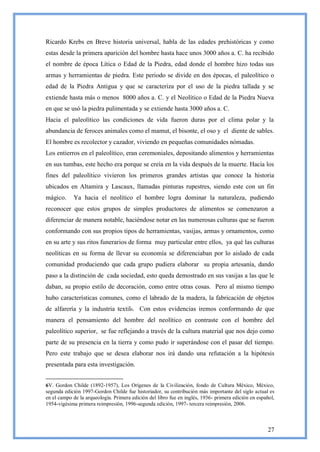 Ricardo Krebs en Breve historia universal, habla de las edades prehistóricas y como
estas desde la primera aparición del hombre hasta hace unos 3000 años a. C. ha recibido
el nombre de época Lítica o Edad de la Piedra, edad donde el hombre hizo todas sus
armas y herramientas de piedra. Este periodo se divide en dos épocas, el paleolítico o
edad de la Piedra Antigua y que se caracteriza por el uso de la piedra tallada y se
extiende hasta más o menos 8000 años a. C. y el Neolítico o Edad de la Piedra Nueva
en que se usó la piedra pulimentada y se extiende hasta 3000 años a. C.
Hacia el paleolítico las condiciones de vida fueron duras por el clima polar y la
abundancia de feroces animales como el mamut, el bisonte, el oso y el diente de sables.
El hombre es recolector y cazador, viviendo en pequeñas comunidades nómadas.
Los entierros en el paleolítico, eran ceremoniales, depositando alimentos y herramientas
en sus tumbas, este hecho era porque se creía en la vida después de la muerte. Hacia los
fines del paleolítico vivieron los primeros grandes artistas que conoce la historia
ubicados en Altamira y Lascaux, llamadas pinturas rupestres, siendo este con un fin
mágico.     Ya hacia el neolítico el hombre logra dominar la naturaleza, pudiendo
reconocer que estos grupos de simples productores de alimentos se comenzaron a
diferenciar de manera notable, haciéndose notar en las numerosas culturas que se fueron
conformando con sus propios tipos de herramientas, vasijas, armas y ornamentos, como
en su arte y sus ritos funerarios de forma muy particular entre ellos, ya qué las culturas
neolíticas en su forma de llevar su economía se diferenciaban por lo aislado de cada
comunidad produciendo que cada grupo pudiera elaborar su propia artesanía, dando
paso a la distinción de cada sociedad, esto queda demostrado en sus vasijas a las que le
daban, su propio estilo de decoración, como entre otras cosas. Pero al mismo tiempo
hubo características comunes, como el labrado de la madera, la fabricación de objetos
de alfarería y la industria textil6. Con estos evidencias iremos conformando de que
manera el pensamiento del hombre del neolítico en contraste con el hombre del
paleolítico superior, se fue reflejando a través de la cultura material que nos dejo como
parte de su presencia en la tierra y como pudo ir superándose con el pasar del tiempo.
Pero este trabajo que se desea elaborar nos irá dando una refutación a la hipótesis
presentada para esta investigación.


6V. Gordon Childe (1892-1957), Los Orígenes de la Civilización, fondo de Cultura México, México,
segunda edición 1997-Gordon Childe fue historiador, su contribución más importante del siglo actual es
en el campo de la arqueología. Primera edición del libro fue en inglés, 1936- primera edición en español,
1954-vigésima primera reimpresión, 1996-segunda edición, 1997- tercera reimpresión, 2006.



                                                                                                      27
 