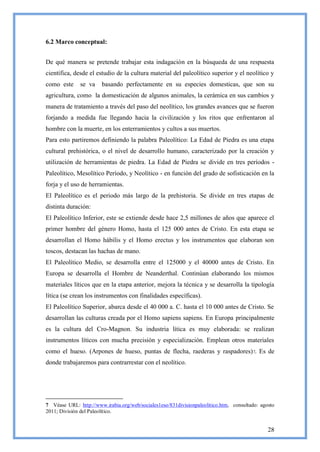 6.2 Marco conceptual:


De qué manera se pretende trabajar esta indagación en la búsqueda de una respuesta
científica, desde el estudio de la cultura material del paleolítico superior y el neolítico y
como este     se va     basando perfectamente en su especies domesticas, que son su
agricultura, como la domesticación de algunos animales, la cerámica en sus cambios y
manera de tratamiento a través del paso del neolítico, los grandes avances que se fueron
forjando a medida fue llegando hacia la civilización y los ritos que enfrentaron al
hombre con la muerte, en los enterramientos y cultos a sus muertos.
Para esto partiremos definiendo la palabra Paleolítico: La Edad de Piedra es una etapa
cultural prehistórica, o el nivel de desarrollo humano, caracterizado por la creación y
utilización de herramientas de piedra. La Edad de Piedra se divide en tres períodos -
Paleolítico, Mesolítico Período, y Neolítico - en función del grado de sofisticación en la
forja y el uso de herramientas.
El Paleolítico es el periodo más largo de la prehistoria. Se divide en tres etapas de
distinta duración:
El Paleolítico Inferior, este se extiende desde hace 2,5 millones de años que aparece el
primer hombre del género Homo, hasta el 125 000 antes de Cristo. En esta etapa se
desarrollan el Homo hábilis y el Homo erectus y los instrumentos que elaboran son
toscos, destacan las hachas de mano.
El Paleolítico Medio, se desarrolla entre el 125000 y el 40000 antes de Cristo. En
Europa se desarrolla el Hombre de Neanderthal. Continúan elaborando los mismos
materiales líticos que en la etapa anterior, mejora la técnica y se desarrolla la tipología
lítica (se crean los instrumentos con finalidades específicas).
El Paleolítico Superior, abarca desde el 40 000 a. C. hasta el 10 000 antes de Cristo. Se
desarrollan las culturas creada por el Homo sapiens sapiens. En Europa principalmente
es la cultura del Cro-Magnon. Su industria lítica es muy elaborada: se realizan
instrumentos líticos con mucha precisión y especialización. Emplean otros materiales
como el hueso. (Arpones de hueso, puntas de flecha, raederas y raspadores) 7. Es de
donde trabajaremos para contrarrestar con el neolítico.




7 Véase URL: http://www.irabia.org/web/sociales1eso/831divisionpaleolitico.htm, consultado: agosto
2011; División del Paleolítico.


                                                                                               28
 