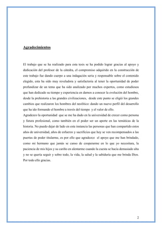 Agradecimientos



El trabajo que se ha realizado para esta tesis se ha podido lograr gracias al apoyo y
dedicación del profesor de la cátedra, el compromiso adquirido en la construcción de
este trabajo fue dando cuerpo a una indagación seria y responsable sobre el contenido
elegido, esta ha sido muy reveladora y satisfactoria al tener la oportunidad de poder
profundizar de un tema que ha sido analizado por muchos expertos, como estudiosos
que han dedicado su tiempo y experiencia en darnos a conocer la evolución del hombre,
desde la prehistoria a las grandes civilizaciones, desde este punto se eligió los grandes
cambios que realizaron los hombres del neolítico: dando un nuevo perfil del desarrollo
que ha ido formando el hombre a través del tiempo y el valor de ello.
Agradezco la oportunidad que se me ha dado en la universidad de crecer como persona
y futura profesional, como también en el poder ser un aporte en las temáticas de la
historia. No puedo dejar de lado en esta instancia las personas que han compartido estos
años de universidad, años de esfuerzo y sacrificios que hoy se ven recompensados a las
puertas de poder titularme, es por ello que agradezco el apoyo que me han brindado,
como mi hermano que jamás se canso de cooperarme en lo que yo necesitara, la
paciencia de mis hijos y su cariño en alentarme cuando la cuesta se hacía demasiado alta
y no se quería seguir y sobre todo, la vida, la salud y la sabiduría que me brinda Dios.
Por todo ello gracias.




                                                                                       2
 