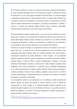 En el Neolítico podemos ver que en el transcurso del inmenso período del Paleolítico,
los únicos métodos practicados por el ser humano para asegurar su subsistencia fueron
la recolección y la caza. Pero apenas terminada la Edad de Hielo, la actitud de algunas
comunidades humanas hacia su medio ambiente sufrió un cambio radical. Donde nace
la primera revolución que transformó la economía humana: el control del ser humano
sobre su propio abastecimiento de alimentos. Los humanos comenzaron a sembrar, a
cultivar y a mejorar por selección algunas hierbas, raíces y arbustos comestibles.
También lograron domesticar y criar ciertas especies de animales.


El término Neolítico significa ―piedra nueva‖, con lo cual se hace referencia a la nueva
técnica que se utilizó en este periodo: pulir la piedra para obtener mayor filo de ella. La
piedra pulimentada produjo mejores utensilios que aquellos de las piedras labradas
toscamente del Paleolítico. Además, este tratamiento a la piedra hizo más eficiente el
uso de flechas y otras armas que utilizaron los seres humanos del Neolítico.
El tema que se quiere investigar es la importancia del arte en el Neolítico, en el cual se
puede decir que la cerámica fue la primera manifestación del arte neolítico; otras
importantes expresiones artísticas fueron las esculturas adoradas como diosas madres y
monumentos megalíticos de piedra dedicados al culto religioso. Se ha encontrado
cerámica neolítica en todas las regiones ocupadas por los pueblos del neolítico, desde el
Próximo Oriente a través de África y desde el Mediterráneo a Europa y a las Islas
Británicas. Generalmente son planas, con decoración simple triángulos, espirales, líneas
onduladas y otros motivos geométricos- en superficies lisas u onduladas. Dependiendo
de la cultura particular que lo origine, adoptan distintas formas como por ejemplo la
cerámica realizada en forma de cesta, calabaza, campana o sacos de piel. La cerámica
neolítica campaniforme, con dibujos geométricos, inspirados en la cestería, es originaria
de España y se extendió a toda Europa.
Los monumentos neolíticos más importantes son los dólmenes, tumbas formadas por
grandes bloques de piedra que forman la cámara funeraria, como el dolmen de
Aizkomendia, en Alava, España; y los menhires (grandes piedras colocadas de pie,
también llamadas megalitos) como los de Bretaña, en Francia y los grandes círculos de
piedras de Inglaterra, En cuanto a la pintura, predominan las formas esquemáticas, y
destaca el carácter simbólico de los temas8.

8 Véase URL: http://homepages.mty.itesm.mx/al537600/neoli.html, consultado: agosto 2011, Neolítico.



                                                                                                  29
 
