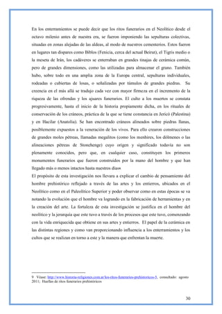 En los enterramientos se puede decir que los ritos funerarios en el Neolítico desde el
octavo milenio antes de nuestra era, se fueron imponiendo las sepulturas colectivas,
situadas en zonas alejadas de las aldeas, al modo de nuestros cementerios. Estos fueron
en lugares tan dispares como Biblos (Fenicia, cerca del actual Beirut), el Tigris medio o
la meseta de Irán, los cadáveres se enterraban en grandes tinajas de cerámica común,
pero de grandes dimensiones, como las utilizadas para almacenar el grano. También
hubo, sobre todo en una amplia zona de la Europa central, sepulturas individuales,
rodeadas o cubiertas de losas, o señalizadas por túmulos de grandes piedras.                        Su
creencia en el más allá se tradujo cada vez con mayor firmeza en el incremento de la
riqueza de las ofrendas y los ajuares funerarios. El culto a los muertos se constata
progresivamente, hasta el inicio de la historia propiamente dicha, en los rituales de
conservación de los cráneos, práctica de la que se tiene constancia en Jericó (Palestina)
y en Hacilar (Anatolia). Se han encontrado cráneos alineados sobre piedras llanas,
posiblemente expuestos a la veneración de los vivos. Para ello crearon construcciones
de grandes moles pétreas, llamadas megalitos (como los menhires, los dólmenes o las
alineaciones pétreas de Stonehenge) cuyo origen y significado todavía no son
plenamente conocidos, pero que, en cualquier caso, constituyen los primeros
monumentos funerarios que fueron construidos por la mano del hombre y que han
llegado más o menos intactos hasta nuestros días9.
El propósito de esta investigación nos llevara a explicar el cambio de pensamiento del
hombre prehistórico reflejado a través de las artes y los entierros, ubicados en el
Neolítico como en el Paleolítico Superior y poder observar como en estas épocas se va
notando la evolución que el hombre va logrando en la fabricación de herramientas y en
la creación del arte. La fortaleza de esta investigación se justifica en el hombre del
neolítico y la jerarquía que este tuvo a través de los procesos que este tuvo, comenzando
con la vida enriquecida que obtiene en sus artes y entierros. El papel de la cerámica en
las distintas regiones y como van proporcionando influencia a los enterramientos y los
cultos que se realizan en torno a este y la manera que enfrentan la muerte.




9 Véase: http://www.historia-religiones.com.ar/los-ritos-funerarios-prehistoricos-5, consultado: agosto
2011; Huellas de ritos funerarios prehistóricos



                                                                                                     30
 