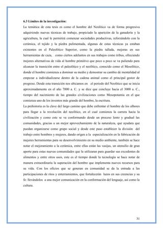 6.3 Límites de la investigación:
La temática de esta tesis es como el hombre del Neolítico va de forma progresiva
adquiriendo nuevas técnicas de trabajo, propiciado la aparición de la ganadería y la
agricultura, la cual le permitirá comenzar sociedades productivas, reforzándolo con la
cerámica, el tejido y la piedra pulimentada, algunas de estas técnicas ya estaban
existentes en el Paleolítico Superior, como la piedra tallada, mejoras en sus
herramientas de caza, como ciertos adelantos en sus trabajos como tribus, ofreciendo
mejores alternativas de vida al hombre primitivo que poco a poco se va puliendo para
alcanzar la transición entre el paleolítico y el neolítico, conocido como el Mesolítico,
donde el hombre comienza a dominar su medio y demostrar su cambio de mentalidad al
empezar a individualizarse dentro de la cadena animal como el principal gestor de
progreso. Desde esta transición nos ubicamos en el periodo del Neolítico que se inicia
aproximadamente en el año 7000 a. C. y se dice que concluye hacia el 3000 a. C.,
tiempo del nacimiento de las grandes civilizaciones como Mesopotamia en el que
comienza uno de los inventos más grande del hombre, la escritura.
La prehistoria es la clave del largo camino que debe enfrentar el hombre de los albores
para llegar a la revolución del neolítico, en el cual comienza la carrera hacia la
civilización y como este se va conformando desde un proceso lento y gradual las
comunidades, gracias a un mejor aprovechamiento de la naturaleza, que ayudara que
puedan organizarse como grupo social y desde este paso establecer la división del
trabajo entre hombres y mujeres, dando origen a la especialización en la fabricación de
mejores herramientas para su desenvolvimiento en su medio ambiente, también se hace
notar el mejoramiento a la cerámica, entre ellas están las vasijas, un utensilio de gran
aporte para estas nuevas comunidades que la utilizaran para guardar sus excedentes de
alimentos y entre otros usos, este es el tiempo donde la tecnología se hace notar de
manera extraordinaria la superación del hombre que implementa nuevos recursos para
su vida. Con los oficios que se generan en comunidad se da la entrada a las
participaciones de ritos y enterramientos, que fortalecerán lazos en sus creencias y su
fe: llevándolos a una mejor comunicación en la conformación del lenguaje, así como la
cultura.




                                                                                     31
 