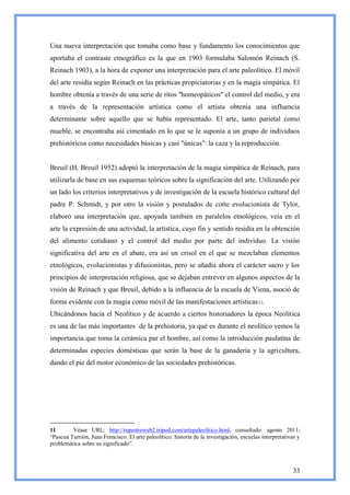 Una nueva interpretación que tomaba como base y fundamento los conocimientos que
aportaba el contraste etnográfico es la que en 1903 formulaba Salomón Reinach (S.
Reinach 1903), a la hora de exponer una interpretación para el arte paleolítico. El móvil
del arte residía según Reinach en las prácticas propiciatorias y en la magia simpática. El
hombre obtenía a través de una serie de ritos "homeopáticos" el control del medio, y era
a través de la representación artística como el artista obtenía una influencia
determinante sobre aquello que se había representado. El arte, tanto parietal como
mueble, se encontraba así cimentado en lo que se le suponía a un grupo de individuos
prehistóricos como necesidades básicas y casi "únicas": la caza y la reproducción.


Breuil (H. Breuil 1952) adoptó la interpretación de la magia simpática de Reinach, para
utilizarla de base en sus esquemas teóricos sobre la significación del arte. Utilizando por
un lado los criterios interpretativos y de investigación de la escuela histórico cultural del
padre P. Schmidt, y por otro la visión y postulados de corte evolucionista de Tylor,
elaboró una interpretación que, apoyada también en paralelos etnológicos, veía en el
arte la expresión de una actividad, la artística, cuyo fin y sentido residía en la obtención
del alimento cotidiano y el control del medio por parte del individuo. La visión
significativa del arte en el abate, era así un crisol en el que se mezclaban elementos
etnológicos, evolucionistas y difusionistas, pero se añadía ahora el carácter sacro y los
principios de interpretación religiosa, que se dejaban entrever en algunos aspectos de la
visión de Reinach y que Breuil, debido a la influencia de la escuela de Viena, asoció de
forma evidente con la magia como móvil de las manifestaciones artísticas11.
Ubicándonos hacia el Neolítico y de acuerdo a ciertos historiadores la época Neolítica
es una de las más importantes de la prehistoria, ya qué es durante el neolítico vemos la
importancia que toma la cerámica par el hombre, así como la introducción paulatina de
determinadas especies domésticas que serán la base de la ganadería y la agricultura,
dando el pie del motor económico de las sociedades prehistóricas.




11       Véase URL: http://rupestreweb2.tripod.com/artepaleolitico.html, consultado: agosto 2011;
―Pascua Turrión, Juan Francisco. El arte paleolítico: historia de la investigación, escuelas interpretativas y
problemática sobre su significado‖.



                                                                                                          33
 