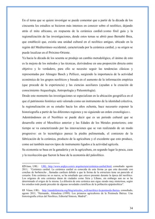 En el tema que se quiere investigar se puede comentar que a partir de la década de los
cincuenta los estudios se hicieron más intensos en conocer sobre el neolítico, dejando
atrás el mito africano, en respuesta de la cerámica cardial 12como fósil guía y la
regionalización de las investigaciones, desde estos temas se abrió paso Bernabó Brea,
que estableció que, existía una unidad cultural en el neolítico antiguo, ubicado en la
región del Mediterráneo occidental, caracterizada por la cerámica cardial, y su origen se
puede localizar en el Próximo Oriente.
Ya hacia la década de los sesenta se produjo un cambio metodológico, el ánimo de esto
es la mejora de los métodos y las técnicas, derivándose en una proporción directa entre
objetivo y lo verdadero, para ello se necesito seguir las tendencias clásicas y
representadas por Almagro Basch y Pellicer, surgiendo la importancia de la actividad
económica de los grupos neolíticos y basada en el aumento de la información empírica
(que procede de la experiencia) y las ciencias auxiliares (ayudan a la creación de
conocimiento Arqueología, Antropología y Paleontología).
Desde este momento las investigaciones se especializan en la ubicación geográfica en el
que el patrimonio histórico será valorado como un instrumento de la identidad colectiva,
la regionalización en su estudio hacia los años ochenta, hace necesario exponer la
historiografía a partir de las diferentes regiones y no siguiendo un orden cronológico13.
Adentrándonos en el Neolítico se puede decir que es un periodo cultural que se
desarrolla entre el Mesolítico anterior y las Edades de los Metales posteriores; este
tiempo se va caracterizando por las innovaciones que se van realizando de un modo
progresivo: en lo tecnológico parece la piedra pulimentada, el comienzo de la
fabricación de la cerámica, producto de la agricultura y el excedente que esto produce,
como así también nuevos tipos de instrumento ligados a la actividad agrícola.
Su economía se basa en la ganadería y en la agricultura, en segundo lugar la pesca, caza
y la recolección que fueron la base de la economía del paleolítico.


12Véase, URL: URL: http://www.arqhys.com/a arquitectura/cerámica-cardial.html, consultado: agosto
2011; ―Cerámica cardial. La cerámica cardial es conocida de esta forma ya que esta decorado con
conchas de berberecho , llamadas cardium debido a que la forma de la estructura tiene un parecido al
corazón. Esta cerámica no es nueva, se ha estudiado que estuvo presente durante la época del neolítico.
Los orígenes de esta cerámica datan de ciudades como Siria y Líbano, sin embargo aun no se ha
determinado el origen de la misma. La difusión de esta cerámica aun sigue siendo muy misteriosa, según
los estudios todo puede proceder de algunas novedades científicas de la población epipaleolitica‖.

13 Véase, URL: http://mundohistoria.org/blog/articulos_web/neolitico-la-peninsula-iberica, consultado,
agosto 2011; ―Hernando, Almudena (1999): Los primeros agricultores de la Península Ibérica. Una
historiografía crítica del Neolítico, Editorial Síntesis, Madrid‖.



                                                                                                    34
 