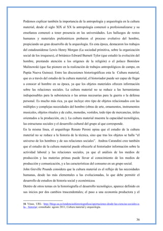 Podemos explicar también la importancia de la antropología y arqueología en la cultura
material, desde el siglo XIX al XX la antropología comenzó a profesionalizarse y su
enseñanza comenzó a tener presencia en las universidades. Los hallazgos de restos
humanos y materiales prehistóricos probaron el proceso evolutivo del hombre,
propiciando un gran desarrollo de la arqueología. En esta época, destacaron los trabajos
del estadounidense Lewis Henry Morgan (La sociedad primitiva, sobre la organización
social de los iroqueses), el británico Edward Burnett Tylor (que estudió la evolución del
hombre, prestando atención a los orígenes de la religión) o el polaco Bonislaw
Malinowski (que fue pionero en la realización de trabajos antropológicos de campo, en
Papúa Nueva Guinea). Entre las discusiones historiográficas esta la Cultura material,
que es a través del estudio de la cultura material, el historiador puede ser capaz de llegar
a conocer al hombre en su época, ya que los objetos materiales ofrecen información
sobre las relaciones sociales. La cultura material no se reduce a las herramientas
indispensables para la subsistencia o las armas necesarias para la guerra o la defensa
personal. Es mucho más rica, ya que incluye otro tipo de objetos relacionados con las
múltiples y complejas necesidades del hombre (obras de arte, ornamentos, instrumentos
musicales, objetos rituales y de culto, monedas, vestidos, todo tipo de mercancías, útiles
orientados a la producción, etc.). La cultura material muestra la capacidad tecnológica,
las estructuras sociales y el desarrollo cultural del grupo al que corresponde.
En la misma línea, el arqueólogo Renato Peroni opina que el estudio de la cultura
material no se reduce a la historia de la técnica, sino que tras los objetos se halla ―el
universo de los hombres y de sus relaciones sociales‖. Andrea Carandini cree también
que el estudio de la cultura material puede ofrecerle al historiador información sobre la
actividad laboral y las relaciones sociales, ya que el análisis de los medios de
producción y las materias primas puede llevar al conocimiento de los medios de
producción y comunicación, y a las características del consumo en un grupo social.
John Greville Pounds considera que la cultura material es el reflejo de las necesidades
humanas, desde las más elementales a las evolucionadas, lo que debe permitir el
desarrollo de estudios de historia social y económica16.
Dentro de otros temas en la historiografía el desarrollo tecnológico, aparece definido en
sus inicios por dos cambios trascendentales; el paso a una economía productora y el


16 Véase, URL: http://blogs.ua.es/tendenciashistoriograficas/aportaciones-desde-las-ciencias-sociales-a-
la- historia/, consultado: agosto 2011; Cultura material y arqueología.



                                                                                                     36
 
