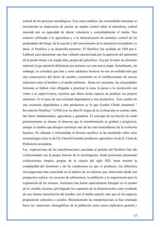 control de los procesos metalúrgicos. Con estos cambios, las comunidades humanas se
encontrarán en disposición de ejercer un amplio control sobre la naturaleza, control
marcado por su capacidad de alterar voluntaria y controladamente el medio. Nos
estamos refiriendo a la agricultura y a la domesticación de animales, control de las
propiedades del fuego, de la cocción y del conocimiento de la naturaleza circundante; es
decir, el Neolítico y su desarrollo posterior. El Neolítico fue acuñado en 1856 por J.
Lubbock para denominar una fase cultural caracterizada por la aparición del pulimento
de la piedra frente a la simple talla, propia del paleolítico. Fue por lo tanto un elemento
material el que permitió diferenciar por primera vez esta nueva etapa. Actualmente, sin
embargo, se considera que éste y otros adelantos técnicos no son en realidad más que
una consecuencia del factor de cambio, consistente en el establecimiento de nuevas
relaciones entre el hombre y el medio ambiente. Hasta ese momento, las comunidades
humanas se habían visto obligadas a practicar la caza, la pesca o la recolección con
vistas a su supervivencia, mientras que ahora serían capaces de producir sus propios
alimentos. Es el paso de una sociedad depredadora a otra productiva. Este cambio de
una economía depredadora a otra productora es lo que Gordon Childe denominó "
Revolución Neolítica " (1930) (ver su obra El origen de la civilización) se asienta sobre
dos bases fundamentales; agricultura y ganadería. El concepto de revolución ha caído
posteriormente en desuso al observar que la transformación es gradual y progresiva,
aunque el cambio que designa constituye una de las más trascendentes de la evolución
humana. No obstante y reformulado el término neolítico se ha mantenido sobre otras
terminologías como la de Ch. Chard El hombre productor- agricultor o la de G. Clark de
Prehistoria secundaria.
Las explicaciones de las transformaciones asociadas al período del Neolítico han ido
evolucionando con la propia historia de la investigación, desde posiciones puramente
evolucionistas simples, propias de la ciencia del siglo XIX, hasta mostrar la
complejidad del fenómeno y de las condiciones en que se producen. Las diferentes
investigaciones han coincidido en el análisis de los factores que intervienen desde una
perspectiva teórica: los recursos de subsistencia, la población y la organización para la
explotación de los mismos. Asimismo han hecho especialmente hincapié en el estudio
de la variable recursos, privilegiado los supuestos de la domesticación como resultado
de una intensa interrelación del hombre con el medio natural, más que en los aspectos
propiamente culturales o sociales. Recientemente las interpretaciones se han orientado
hacia las variaciones demográficas de la población como causa explicativa general y


                                                                                        37
 