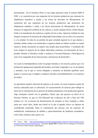 determinante. En el Neolítico Pleno es una etapa transcurre entre el milenio 6000 al
4500 y se caracteriza por una expansión de las técnicas productivas que alcanzan las
altiplanicies anatolicas e iranias y las tierras de aluviones de Mesopotamia. Se
caracteriza por una expansión de las técnicas productivas que alcanzaron las
altiplanicies anatólica e irania y las tierras aluvionarias de Mesopotamia. Se inició
entonces la migración artificial de los cultivos a escala modesta-Jericó, Chatal Huyuk,
Eridu-y la manufactura de cerámicas y tejidos de lino y lana. Aparecen también los más
antiguos resquicios de muestras de religiosidad relacionadas con un culto a los ancestros
y a la entidad. Se trata de un periodo de gran variedad regional en el que plantas y
animales donde citados son transferidos a regiones donde no habían existido en estado
natural y donde encuentran un espacio más amplio para desarrollarse. A mediados del
texto milenio la mayoría de las aldeas fabricaban cerámicas con decoración de lisa o
pintada. Durante el Neolítico creído o cerámico el Levante-Palestina y Siria-dejará de
estar en la vanguardia de las innovaciones y del proceso de desarrollo17.


Así como la interdependencia entre los grupos humanos y los recursos, puesto que si la
producción agropecuaria dependía del hombre, éste llegó a depender a su vez de plantas
y animales, con lo que se vieron obligados a mantener un delicado equilibrio entre
grupos y recursos que si llegaba a romperse afectaría irremediablemente a la existencia
de ambos.


La agricultura requirió selección de especies y de suelos, así como la puesta a punto de
técnicas adecuadas para su utilización. El reconocimiento de técnicas para trabajar la
tierra fue la culminación de un proceso de perfeccionamiento en la producción agrícola.
Algo semejante ocurrió con la ganadería. Parece que este proceso se inició en el
Próximo Oriente, ya que en Tell Mureybit hay evidencias de ello a fines del VIII
milenio a.C. En el proceso de domesticación de animales se hizo complejo y debió
pasar por varias fases, desde una inicial en la que el ganado estuvo en régimen de
semilibertad controlada, hasta la culminación del proceso con las prácticas de
estabulación, trashumancia de rebaños y aprovechamiento de productos secundarios,
como leche, manteca, lana, queso, etc.


17 Véase, URL: http://perceianadigital.com/index.php/geografia-e-historia/1198-el-neolitico-en-el-
proximo-oriente-fuentes-arqueologicas, consultado agosto 2011; Alfredo Rivero Rodríguez-El Neolítico
en el Próximo Oriente-fuentes arqueológicas.


                                                                                                 38
 
