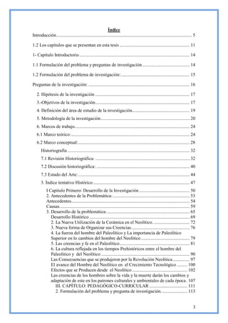 Índice
Introducción ...................................................................................................................... 5

1.2 Los capítulos que se presentan en esta tesis ............................................................. 11

1- Capitulo Introductorio ................................................................................................ 14

1.1 Formulación del problema y preguntas de investigación ......................................... 14

1.2 Formulación del problema de investigación:............................................................ 15

Preguntas de la investigación: ........................................................................................ 16

   2. Hipótesis de la investigación .................................................................................. 17
   3.-Objetivos de la investigación .................................................................................. 17
   4. Definición del área de estudio de la investigación.................................................. 19
   5. Metodología de la investigación ............................................................................. 20
   6. Marcos de trabajo.................................................................................................... 24
   6.1 Marco teórico: ....................................................................................................... 24
   6.2 Marco conceptual: ................................................................................................. 28
      Historiografía .......................................................................................................... 32
      7.1 Revisión Historiográfica: .................................................................................. 32
      7.2 Discusión historiográfica: ................................................................................. 40
      7.3 Estado del Arte: ................................................................................................. 44
      3. Índice tentativo Histórico .................................................................................... 47
           I Capitulo Primero: Desarrollo de la Investigación ............................................ 50
           2. Antecedentes de la Problemática: ................................................................... 53
           Antecedentes....................................................................................................... 54
           Causas ................................................................................................................. 59
           3. Desarrollo de la problemática: ........................................................................ 65
              Desarrollo Histórico ....................................................................................... 69
              2. La Nueva Utilización de la Cerámica en el Neolítico. ............................... 72
              3. Nueva forma de Organizar sus Creencias................................................... 76
              4. La fuerza del hombre del Paleolítico y La importancia de Paleolítico
              Superior en lo cambios del hombre del Neolítico .......................................... 79
              5. Las creencias y fe en el Paleolítico ............................................................. 81
              6. La cultura reflejada en los tiempos Prehistóricos entre el hombre del
              Paleolítico y del Neolítico ............................................................................. 90
              Las Consecuencias que se produjeron por la Revolución Neolítica ............... 97
              El avance del Hombre del Neolítico en el Crecimiento Tecnológico ......... 100
              Efectos que se Producen desde el Neolítico ................................................ 102
              Las creencias de los hombres sobre la vida y la muerte darán los cambios y
              adaptación de este en los patrones culturales y ambientales de cada época . 107
                 III. CAPÍTULO: PEDAGÓGICO-CURRICULAR ................................. 111
                 2. Formulación del problema y pregunta de investigación. ...................... 113


                                                                                                                                    3
 