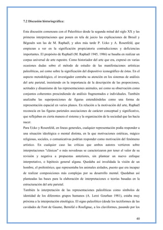 7.2 Discusión historiográfica:


Esta discusión comenzara con el Paleolítico desde la segunda mitad del siglo XX y las
primeras interpretaciones que ponen en tela de juicio las explicaciones de Breuil y
Bégouën son las de M. Raphaël, y años más tarde P. Ucko y A. Rosenfeld, que
empiezan a ver en la significación propiciatoria contradicciones y deficiencias
importantes. El propósito de Raphaël (M. Raphaël 1945, 1986) se basaba en realizar un
corpus universal de arte rupestre. Como historiador del arte que era, expresó en varias
ocasiones dudas sobre el método de estudio de las manifestaciones artísticas
paleolíticas, así como sobre la significación del dispositivo iconográfico de éstas. En el
aspecto metodológico, el investigador centraba su atención en los sistemas de análisis
del arte parietal, insistiendo en la importancia de la descripción de las proporciones,
actitudes y dinamismo de las representaciones animales, así como su observación como
conjuntos coherentes prescindiendo de análisis fragmentados e individuales. También
analizaba las superposiciones de figuras entendiéndolas como una forma de
representación espacial en varios planos. En relación a la motivación del arte, Raphaël
reconocía en las figuras parietales asociaciones de carácter conceptual y significativo,
que reflejaban en cierta manera el sistema y la organización de la sociedad que las hacía
nacer.
Para Ucko y Rosenfeld, en líneas generales, cualquier representación podía responder a
una situación ideológica o mental distinta, en la que motivaciones estéticas, mágico
religiosas, sociales, o comunicativas podrían responder como motivación del fenómeno
artístico. En cualquier caso las críticas que ambos autores vertieron sobre
interpretaciones "clásicas" o más novedosas se caracterizaron por tener el valor de su
revisión y negativa a propuestas anteriores, sin plantear un nuevo enfoque
interpretativo, o hipótesis general alguna. Quedaba así invalidada la visión de un
hombre, el prehistórico, que representaba los animales aislados, puesto que era incapaz
de realizar composiciones más complejas por su desarrollo mental. Quedaban así
planteadas las bases para la elaboración de interpretaciones o teorías basadas en la
estructuración del arte parietal.
También la interpretación de las representaciones paleolíticas como símbolos de
identidad de los diferentes grupos humanos (A. Leroi Gourhan 1981), estaba muy
próxima a la interpretación etnológica. El signo paleolítico (desde los tectiformes de las
cavidades de Font de Gaume, Bernifal o Roufignac, a los claviformes, pasando por los


                                                                                       40
 