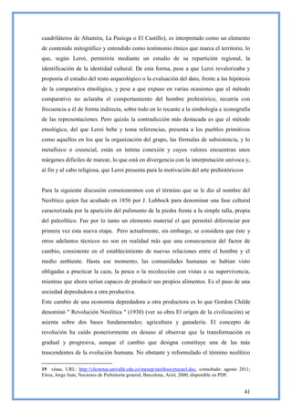 cuadriláteros de Altamira, La Pasiega o El Castillo), es interpretado como un elemento
de contenido mitográfico y entendido como testimonio étnico que marca el territorio, lo
que, según Leroi, permitiría mediante un estudio de su repartición regional, la
identificación de la identidad cultural. De esta forma, pese a que Leroi revalorizaba y
proponía el estudio del resto arqueológico o la evaluación del dato, frente a las hipótesis
de la comparativa etnológica, y pese a que expuso en varias ocasiones que el método
comparativo no aclaraba el comportamiento del hombre prehistórico, recurría con
frecuencia a él de forma indirecta, sobre todo en lo tocante a la simbología e iconografía
de las representaciones. Pero quizás la contradicción más destacada es que el método
etnológico, del que Leroi bebe y toma referencias, presenta a los pueblos primitivos
como aquellos en los que la organización del grupo, las fórmulas de subsistencia, y lo
metafísico o creencial, están en íntima conexión y cuyos valores encuentran unos
márgenes difíciles de marcar, lo que está en divergencia con la interpretación unívoca y,
al fin y al cabo religiosa, que Leroi presenta para la motivación del arte prehistórico 19.


Para la siguiente discusión comenzaremos con el término que se le dio al nombre del
Neolítico quien fue acuñado en 1856 por J. Lubbock para denominar una fase cultural
caracterizada por la aparición del pulimento de la piedra frente a la simple talla, propia
del paleolítico. Fue por lo tanto un elemento material el que permitió diferenciar por
primera vez esta nueva etapa. Pero actualmente, sin embargo, se considera que éste y
otros adelantos técnicos no son en realidad más que una consecuencia del factor de
cambio, consistente en el establecimiento de nuevas relaciones entre el hombre y el
medio ambiente. Hasta ese momento, las comunidades humanas se habían visto
obligadas a practicar la caza, la pesca o la recolección con vistas a su supervivencia,
mientras que ahora serían capaces de producir sus propios alimentos. Es el paso de una
sociedad depredadora a otra productiva.
Este cambio de una economía depredadora a otra productora es lo que Gordon Childe
denominó " Revolución Neolítica " (1930) (ver su obra El origen de la civilización) se
asienta sobre dos bases fundamentales; agricultura y ganadería. El concepto de
revolución ha caído posteriormente en desuso al observar que la transformación es
gradual y progresiva, aunque el cambio que designa constituye una de las más
trascendentes de la evolución humana. No obstante y reformulado el término neolítico

19 véase, URL: http://clionotas.univalle.edu.co/mesop/neolitsocytecnol.doc, consultado: agosto 2011;
Eiroa, Jorge Juan, Nociones de Prehistoria general, Barcelona, Ariel, 2000, disponible en PDF.


                                                                                                 41
 