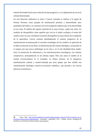 natural del hombre hacia una evolución de tipo progresivo y a la adquisición de un nivel
cultural determinado.
En otra dirección explicativa se sitúa J. Cauvin, teniendo su análisis a la región de
Oriente Próximo como ejemplo de neolitización primaria y desarrollando unos
postulados derivados y en contraste con la investigación empírica que se ha desarrollado
en esa zona. El análisis del registro material de la zona excluye, según este autor, los
modelos de desequilibrio, tanto aquellos que ven en el medio ecológico el motor del
cambio como los que consideran la presión demográfica la causa directa de la adopción
de la agricultura. Cauvin examina detalladamente el carácter progresivo de la
transformación reconstruyendo la sucesión cronológica de los cambios: la aparición de
la aldea recolectora al aire libre, la transformación del sistema ideológico, reconocido en
el registro por una nueva simbología en los ritos y en el arte (dualidad diosa madre-
toro), la promoción de subsistencia y las transformaciones tecnológicas, con carácter
comprensivo, principalmente en las últimas etapas. Para este autor, el cambio en la
actitud socioeconómica es el resultado, en último término, de la progresiva
transformación cultural y mental realizada por unos grupos que han sufrido una
transformación ideológica colectiva-revolución simbólica-, que precede a las nuevas
prácticas económicas20.




20       Véase, URL: http://perceianadigital.com/index.php/geografia-e-historia/1198-el-neolitico-en-el-
proximo-oriente-fuentes-arqueologicas, consultado: septiembre 2011; Alfredo Rivero Rodríguez-El
Neolítico en el Próximo Oriente-fuentes arqueológicas.



                                                                                                     43
 
