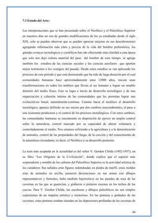 7.3 Estado del Arte:


Las interpretaciones que se han presentado sobre el Neolítico y el Paleolítico Superior
en nuestros días no son de grandes modificaciones de las ya estudiadas desde el siglo
XIX, solo se pueden observar que se pueden apreciar mejoras en sus descubrimiento
agregando información más clara y precisa de la vida del hombre prehistórico, los
grandes avances tecnológicos y científicos han ido ofreciendo más claridad a esta época
que solo nos dejo cultura material del paso del hombre de esos tiempo, se agrega
también los estudios de las ciencias sociales y las ciencias auxiliares que aportan
mejor testimonio a los vestigios del pasado. Desde estos estudios se van aplicando los
procesos de este periodo y que está demostrado que ha sido de larga duración por el cual
comunidades humanas hace aproximadamente unos 12000 años, inician unas
transformaciones en todos los ámbitos que llevan al ser humano a lograr un notable
dominio del medio físico. Esto se logra a través de desarrollo tecnológico y de una
organización y cohesión interna de las comunidades que les permitan lograr una
evolución-no lineal, naturalmente-continua. Camino hacia el neolítico el desarrollo
tecnológico, aparece definido en sus inicios por dos cambios trascendentales; el paso a
una economía productora y el control de los procesos metalúrgicos. Con estos cambios,
las comunidades humanas se encontrarán en disposición de ejercer un amplio control
sobre la naturaleza, control marcado por su capacidad de alterar voluntaria y
controladamente el medio. Nos estamos refiriendo a la agricultura y a la domesticación
de animales, control de las propiedades del fuego, de la cocción y del conocimiento de
la naturaleza circundante; es decir, el Neolítico y su desarrollo posterior.


La tesis más aceptada en la actualidad es del señor V. Gordon Childe (1892-1957), en
su libro ―Los Orígenes de la Civilización‖, donde explica que el aspecto más
sorprendente y notable de las culturas del Paleolítico Superior es la actividad artística de
los cazadores. Sus tallados eran figuras redondeadas en piedra de marfil, estos moldes
eran de animales en arcilla, pusieron decoraciones en sus armas con dibujos
representativos y formales, hubo también bajorrelieve en las paredes de roca de las
cavernas en las que se guarecían, y grabaron o pintaron escenas en los techos de las
cuevas. Para V. Gordon Childe, las esculturas y dibujos paleolíticos no son simples
expresiones de un impulso artístico y misterioso. En las pinturas y grabados de las
cavernas, estas pinturas estaban situadas en las depresiones profundas de las cavernas de


                                                                                         44
 