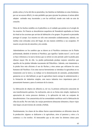 piedra caliza y la luz del día no penetraba y las familias no habitaban en estas fortalezas,
por ser un acceso difícil y lo más probable que para ejecutar las pinturas el artista debió
adoptar actitudes muy incomodas y con luz artificial, siendo esto todo un acto de
creación.


Otros de los hechos notables en el paleolítico es el cuidado que ponían en el arreglo de
los muertos. En Francia se descubrieron esqueletos de Neandertal sepultados en forma
de ritual en las cavernas que servían de habitación a los grupos. En general se procuraba
proteger el cuerpo. Los muertos no sólo eran enterrados cuidadosamente, además, sus
tumbas eran colocadas cerca del hogar, de una manera simbólica a sus ocupantes. El
muerto era previsto de utensilios y de comida.


Adentrándonos en los cambios que se dieron en el Neolítico comienza con la Piedra
pulimentada, dándole el término al Neolítico, que significa ―piedra nueva‖, con lo cual
se hace referencia a la nueva técnica que se utilizó en este periodo: pulir la piedra para
obtener mayor filo de ella. La piedra pulimentada produjo mejores utensilios que
aquellos de las piedras labradas toscamente del Paleolítico. Además, este tratamiento a
la piedra hizo más eficiente el uso de flechas y otras armas que utilizaron los seres
humanos del Neolítico. Con estas nuevas herramientas se introduce la agricultura en su
tratamiento con la tierra y su trabajo en la domesticación de animales, produciéndole
ganancias en su vida habitual, ya que la agricultura traerá consigo la sedentarización y
la formación de industrias simples, esta nueva industria tuvo importancia para el
pensamiento humano y para el comienzo de la ciencia.


La fabricación de objetos de alfarería es, tal vez, la primera utilización consciente de
una transformación química. Su realización, aún en su forma más simple, implicara la
apreciación de varios procesos distintos y la aplicación de todo un conjunto de
descubrimientos. Una característica de las comunidades neolíticas será la fabricación de
ollas de arcilla. Por otro lado, las vasijas permitieron almacenar alimentos y hacer viajes
más largos con provisiones de comida y bebida.


Paulatinamente, los clanes de las aldeas fueron especializándose en diferentes áreas de
la producción: algunos se dedicaron a la agricultura, otros al pastoreo y otros a la
cerámica o a los textiles. Al intercambio que se dio entre los distintos clanes para


                                                                                         45
 
