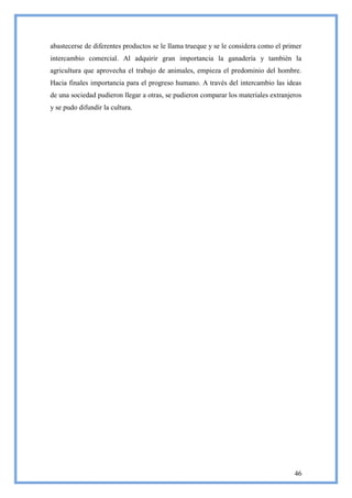 abastecerse de diferentes productos se le llama trueque y se le considera como el primer
intercambio comercial. Al adquirir gran importancia la ganadería y también la
agricultura que aprovecha el trabajo de animales, empieza el predominio del hombre.
Hacia finales importancia para el progreso humano. A través del intercambio las ideas
de una sociedad pudieron llegar a otras, se pudieron comparar los materiales extranjeros
y se pudo difundir la cultura.




                                                                                     46
 