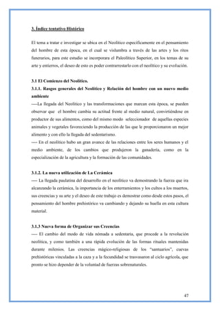 3. Índice tentativo Histórico


El tema a tratar e investigar se ubica en el Neolítico específicamente en el pensamiento
del hombre de esta época, en el cual se vislumbra a través de las artes y los ritos
funerarios, para este estudio se incorporara el Paleolítico Superior, en los temas de su
arte y entierros, el deseo de esto es poder contrarrestarlo con el neolítico y su evolución.


3.1 El Comienzo del Neolítico.
3.1.1. Rasgos generales del Neolítico y Relación del hombre con un nuevo medio
ambiente
----La llegada del Neolítico y las transformaciones que marcan esta época, se pueden
observar que el hombre cambia su actitud frente al medio natural, convirtiéndose en
productor de sus alimentos, como del mismo modo seleccionador de aquellas especies
animales y vegetales favoreciendo la producción de las que le proporcionaron un mejor
alimento y con ello la llegada del sedentarismo.
---- En el neolítico hubo un gran avance de las relaciones entre los seres humanos y el
medio ambiente, de los cambios que produjeron la ganadería, como en la
especialización de la agricultura y la formación de las comunidades.


3.1.2. La nueva utilización de La Cerámica
---- La llegada paulatina del desarrollo en el neolítico va demostrando la fuerza que ira
alcanzando la cerámica, la importancia de los enterramientos y los cultos a los muertos,
sus creencias y su arte y el deseo de este trabajo es demostrar como desde estos pasos, el
pensamiento del hombre prehistórico va cambiando y dejando su huella en esta cultura
material.


3.1.3 Nueva forma de Organizar sus Creencias
---- El cambio del modo de vida nómada a sedentaria, que procede a la revolución
neolítica, y como también a una rápida evolución de las formas rituales mantenidas
durante milenios. Las creencias mágico-religiosas de los ―santuarios‖, cuevas
prehistóricas vinculadas a la caza y a la fecundidad se trasvasaron al ciclo agrícola, que
pronto se hizo depender de la voluntad de fuerzas sobrenaturales.




                                                                                         47
 