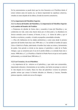 En los enterramientos se puede decir que los ritos funerarios en el Neolítico desde el
octavo milenio antes de nuestra era, se fueron imponiendo las sepulturas colectivas,
situadas en zonas alejadas de las aldeas, al modo de nuestros cementerios.


3.2 La importancia del Paleolítico Superior.
3.2.1 La fuerza del hombre del Paleolítico y La importancia de Paleolítico Superior
en lo cambios del hombre del Neolítico
----Trataremos de abordar de forma clara y resumida el tema del Paleolítico y sus
condiciones de vida, como estas fueron duras por el clima polar y la abundancia de
feroces animales como el mamut, el bisonte, el oso y el diente de sables y que el
hombre es recolector y cazador, viviendo en pequeñas comunidades nómadas.
-----Para ello hablaremos de las edades prehistóricas y como estas desde la primera
aparición del hombre hasta hace unos 3000 años a. C. ha recibido el nombre de época
Lítica o Edad de la Piedra, edad donde el hombre hizo todas sus armas y herramientas
de piedra. Este periodo se divide en dos épocas, el paleolítico o edad de la Piedra
Antigua y que se caracteriza por el uso de la piedra tallada y se extiende hasta más o
menos 8000 años a. C. y el Neolítico o Edad de la Piedra Nueva en que se usó la piedra
pulimentada y se extiende hasta 3000 años a. C.


3.2.2 Las Creencias y fe en el Paleolítico
----La importancia de los entierros en el paleolítico, y que están eran ceremoniales,
depositando alimentos y herramientas en sus tumbas, este hecho era porque se creía en
la vida después de la muerte. Hacia los fines del paleolítico vivieron los primeros
grandes artistas que conoce la historia ubicados en Altamira y Lascaux, llamadas
pinturas rupestres, siendo este con un fin mágico




                                                                                   48
 