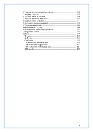 3. Presentación curricular de la temática. ................................................. 114
2- Mapa de Progreso ................................................................................. 118
4. Revisión textos de estudios................................................................... 120
5. Revisión materiales de estudio ............................................................. 142
III Capitulo: Parte Didáctica ..................................................................... 161
2. Explicación paradigma educativo ......................................................... 162
3. Propuesta pedagógica ........................................................................... 164
A) Instrucción al Docente: ........................................................................ 166
B) Los objetivos generales y específicos. ................................................. 167
C) Esquema Resumen............................................................................... 168
D) Guías .................................................................................................... 169
   Recursos................................................................................................ 210
   Reflexión .............................................................................................. 213
   Conclusión ............................................................................................ 215
   1. Conclusiones parte Histórica ............................................................ 215
   1.2 Conclusiones Específicas .............................................................. 218
   1.4 Conclusiones parte Pedagógica ...................................................... 221
   Bibliografía ........................................................................................... 222




                                                                                                               4
 