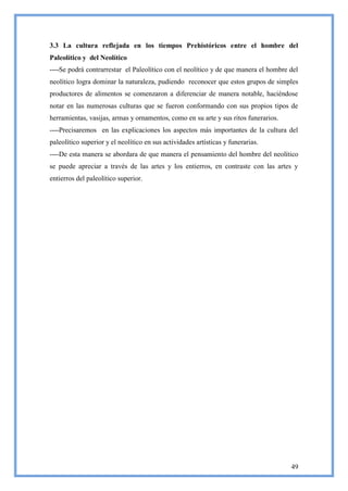 3.3 La cultura reflejada en los tiempos Prehistóricos entre el hombre del
Paleolítico y del Neolítico
----Se podrá contrarrestar el Paleolítico con el neolítico y de que manera el hombre del
neolítico logra dominar la naturaleza, pudiendo reconocer que estos grupos de simples
productores de alimentos se comenzaron a diferenciar de manera notable, haciéndose
notar en las numerosas culturas que se fueron conformando con sus propios tipos de
herramientas, vasijas, armas y ornamentos, como en su arte y sus ritos funerarios.
----Precisaremos en las explicaciones los aspectos más importantes de la cultura del
paleolítico superior y el neolítico en sus actividades artísticas y funerarias.
----De esta manera se abordara de que manera el pensamiento del hombre del neolítico
se puede apreciar a través de las artes y los entierros, en contraste con las artes y
entierros del paleolítico superior.




                                                                                     49
 