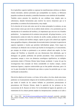 En el paleolítico superior también se expresan las manifestaciones artísticas en objetos
rituales decorados, adornos personales que acompañaban sus muertos, se fabricaron
pequeñas esculturas de animales y estatuillas femeninas como símbolos de fecundidad.
También estuvo presente los utensilios de uso cotidiano muy simples para su
subsistencia, ideando herramientas para resolver las nuevas situaciones que se le
presentaban, su cerámica fue de decoración y muy simple.
En la elección de la tesis está como uno de los temas principales la cerámica, en una
nueva lectura vemos que esta le da un análisis desde entorno y los yacimientos que los
introducirán en la naturaleza del neolítico y la importancia que esto tuvo en el hombre
prehistórico. La importancia de la cerámica (esta procede del griego keramos, y es la
denominación común de todos los artículos de arcilla cocida), producto de la acción
humana. La cerámica del neolítico antiguo, supone un gran ciclo cultural que engloba
áreas geográficas dispares y distanciadas favoreciendo desde el principio la aparición de
aspectos regionales o locales que permiten individualizar grupos. Estos rasgos no
constituyen un obstáculo sino un factor que facilita la investigación y el conocimiento,
pro siempre sin olvidar su pertenencia a un contexto cultural más amplio. La fase
antigua del Neolítico se desarrolla con una idiosincrasia bien delimitada, que lo
distinguen sin grandes problemas del periodo precedente. Estas características se
encuentran, aunque a veces con distancias cronológicas significativas, en múltiples
yacimientos desde el Próximo Oriente hasta Europa occidental. A pesar de que las
investigaciones han avanzado de forma considerable en muchos campos, existen
numerosas lagunas y aspectos controvertidos que no han podido solucionar, paro a la
vez la gran diversidad de información que ahora se posee ha permitido que se vaya
clarificando su desarrollo22.


Otro de los objetivos de la tesina es el tema de los cultos y los ritos, desde estos temas
podremos ver el pensamiento religioso de los hombres prehistóricos y sus creencias ya
que desde el estudio de los cráneos hallados en yacimientos pertenecientes al
precerámicos del Próximo Oriente, desde la aparición de los primeros en las
excavaciones de K. Kenyon en Jericó. En la diversidad de lugares de aparición y de
tratamientos de los cráneos permite ampliar las interpretaciones centradas en el culto a


22     Véase, URL: http://ifc.dpz.es/recursos/publicaciones/26/64/_ebook.pdf, consultado: septiembre
2011; Ramón Fernández, Nuria, Cerámica del Neolítico Antiguo en Aragón-Edición: Zaragoza 2006,
España


                                                                                                 51
 