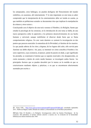 los antepasados, estos hallazgos, no pueden desligarse del florecimiento del mundo
simbólico, en ocasiones, del enterramiento. Y lo más importante en este tema es saber
comprender que la interpretación de los enterramientos debe ser tenida en cuenta, ya
que también en poblaciones actuales se documentan ritos que implican la manipulación
de cráneos y otros restos23.
Concluyendo con el objetivo de esta tesis veremos el Hombre y la Religión, fuente que
estudia la psicología de las creencias, en la introducción de este tema se habla, de una
nueva perspectiva sobre la aparición y los primeros desenvolvimientos de ese hecho
humano y universal, aunque multiforme al observar desde fuera que se llama
comportamiento religioso. En este vasto dominio se centrará la investigación en dos
puntos que parecen esenciales: la naturaleza de la Divinidad y el destino de los muertos.
Lo que pueda saberse de los ritos y dogmas, de los lugares del culto, sólo servirá para
iluminar ese doble objetivo. Así, pues, se intentará ver cómo concebía el hombre a los
seres superiores, cuya existencia, al parecer, jamás ha puesto en duda, y qué significado
les prestaba; se examinará el destino que se suponía reservado a los desaparecidos, en
cierto momento y dentro de cierto medio humano: se investigará cuáles fueron los
principales factores que se pueden descubrir por lo menos en la medida en que se
exteriorizaron mediante objetos y prácticas, o en que se encontraron ulteriormente
asentados por escrito.24




23 Véase URL: http://www.uam.es/otros/cupauam/pdf/Cupauam30/3002.pdf, consultado septiembre
2011; Rubio de Miguel, Isabel, Rituales de cráneos y enterramiento en el Neolítico precerámico.

24Chales Paúl, El Hombre y la Religión- Investigaciones sobre las fuentes Psicológicas de las
creencias. Del paleolítico al primer milenio anterior a nuestra era- la evolución de la humanidad-
biblioteca de síntesis histórica-año 1964


                                                                                               52
 