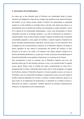 2. Antecedentes de la Problemática:


Los datos que se han obtenido sobre el Neolítico son evidenciados desde la cultura
material, esta indagación se basa de los vestigios que quedaron como memoria del paso
del hombre en ese tiempo remoto, donde el hombre fue demostrando su capacidad
mental en su vida cotidiana en el trabajo diario o del día a día, desde estos datos se va
descubriendo como el hombre del neolítico fue dominando su medio ambiente a través
de la mejora de las herramientas pulimentadas y como estas herramientas se fueron
mejorando naciendo la tecnología neolítica y con ello la fabricación de utensilios y
material forjado. Estos inventos trajeron consigo el ingenio del hombre para ir formando
comunidades pequeñas y estos grupos de hombres y mujeres lograran compartirse las
tareas, naciendo especializaciones específicas, como las artes y lo ritos funerarios. Pero
la llegada de estos acontecimientos comienza en el Paleolítico Superior, de donde se
quiere equilibrar de qué manera el pensamiento del hombre del neolítico se hace
presente en las artes y los cultos a los muertos, esta cultura material vestigios de la
historia del hombre prehistórico y su paso por la tierra, un proceso trascendental para el
desarrollo del hombre en las grandes civilizaciones y el comienzo de la historia.
Esta investigación se hará en contraste con el Paleolítico Superior este tuvo una
duración menor que los dos periodos anteriores a este y ese extiende desde el segundo
avance glaciar Wûrm, hasta la retirada del mismo, predominando un clima frió y
desapareciendo los hielos, refirmando hasta nuestro días el clima templado y la llegada
del Neolítico, durante el Paleolítico Superior se hicieron grandes avances, así como en
el hombre, como en el desarrollo tecnológico y organización social, ya en este tiempo el
hombre comienza abandonar las cavernas y construir viviendas artificiales, gracias a su
gran avance en la elaboración de herramientas, su desarrollo en el trabajo en hueso y
fabricación de arpones y punzones. También aparecen las primeras manifestaciones
artísticas y su importancia en los enterramientos.




                                                                                       53
 