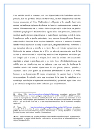 Esta sociedad basaba su economía en la caza dependiendo de las condiciones naturales
para ello. Por eso que hacia finales del Pleistoceno26, la etapa interglaciar se hizo más
intensa apareciendo el Clima Mediterráneo27, obligando a los grandes herbívoros
emigrar hacia el norte, debiendo desplazarse los hombres continuamente en busca de su
comida. Claramente que con el cambio climático se produjo la extinción de los grandes
mamíferos y la progresiva desertización de algunas zonas en la prehistoria, dando como
resultado que los recursos disponibles en el medio fueron cambiando en toda la tierra.
Paralelamente a ello se estaba produciendo cierto aumento demográfico que da como
consecuencia la reducción de los recursos disponibles y verse en la necesidad de superar
la reducción de recursos en la caza y la recolección, obligando al hombre a enfrentarse a
una naturaleza adversa y ponerla a su favor. Para este trabajo trabajaremos tres
bibliografía de lectura y algunas de la Web, por ejemplo veremos entre una de las
lecturas y ubicándonos en el Paleolítico y Mesolítico nos ocuparemos en el tema que
nos compete que es el arte y su religión, estos temas de acuerdo a los documentos
registrado se ubican en dos clases, uno es los restos óseos y los tratamientos que han
sufrido, por los cuidados con que los rodearon y por otra parte, las huellas de la
actividad artística del hombre, figuraciones de todo género, pinturas, grabados y
esculturas. Desde estos puntos se examinaran primeramente el culto a los restos
humanos y sus figuraciones del mundo sobrenatural. En segundo lugar se verá las
representaciones de animales parte muy importante de la época del paleolítico y en
tercer lugar se trabajara las representaciones femeninas y que fueron objeto de un culto
y por último de la importancia de los santuarios y de las ceremonias28.




26     Véase, URL: http://enciclopedia.us.es/index.php/Pleistoceno, consultado: septiembre 2011
―El período Pleistoceno es una era geológica, comprendida entre los 1.8-1.6 millones a 10,000 años atrás.
Abarca la mayor parte del período de repetida glaciación, hasta el período que interrumpió la final
desglaciación. Ha sido fechado aproximadamente en 9600 a.C. El término Pleistoceno fue inventado por
Charles Lyell para definir el período en el que se encuentra un registro fósil de organismos biológicos
modernos‖.

27 Véase, URL:              http://enciclopedia.us.es/index.php/Clima_mediterr%C3%A1neo, consultado:
septiembre 2011; Es un clima de la zona templada, aquella comprendida entre los trópicos y los círculos
polares. Es considerado un clima seco porque sus precipitaciones no son muy abundantes. Se caracteriza
por tener inviernos relativamente húmedos y veranos secos.

28 Paul Chales-El Hombre y la Religión- Investigaciones sobre las fuentes Psicológicas de las creencias.
Del paleolítico al primer milenio anterior a nuestra era- la evolución de la humanidad-biblioteca de
síntesis histórica-año 1964


                                                                                                      55
 