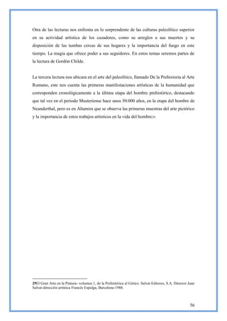 Otra de las lecturas nos enfrenta en lo sorprendente de las culturas paleolítico superior
en su actividad artística de los cazadores, como su arreglos a sus muertos y su
disposición de las tumbas cercas de sus hogares y la importancia del fuego en este
tiempo. La magia que ofrece poder a sus seguidores. En estos temas seremos partes de
la lectura de Gordón Childe.


La tercera lectura nos ubicara en el arte del paleolítico, llamado De la Prehistoria al Arte
Romano, este nos cuenta las primeras manifestaciones artísticas de la humanidad que
corresponden cronológicamente a la última etapa del hombre prehistórico, destacando
que tal vez en el periodo Musteriense hace unos 50.000 años, en la etapa del hombre de
Neanderthal, pero es en Altamira que se observa las primeras muestras del arte pictórico
y la importancia de estos trabajos artísticos en la vida del hombre 29.




29El Gran Arte en la Pintura- volumen 1, de la Prehistórica al Gótico. Salvat Editores, S.A. Director Juan
Salvat-dirección artística Francés Espulga, Barcelona-1988.



                                                                                                       56
 